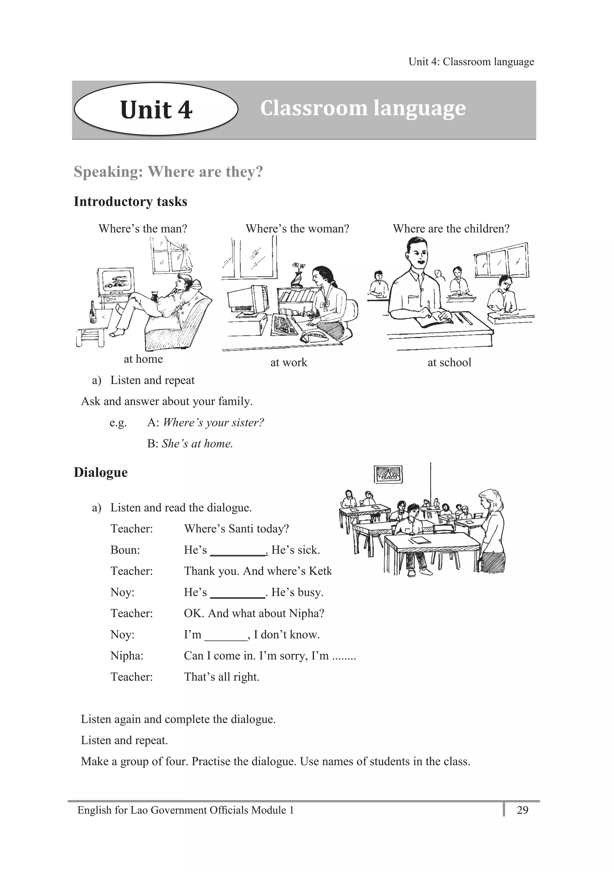 English for Lao Government Ofﬁcials Module 1 29
Unit 4: Classroom language
29 English for Lao Government Officials Module 1
Speaking: Where are they?
Introductory tasks
Where’s the man? Where’s the woman? Where are the children?
at home at work at school
a) Listen and repeat
Ask and answer about your family.
e.g. A: Where’s your sister?
B: She’s at home.
Dialogue
a) Listen and read the dialogue.
Teacher: Where’s Santi today?
Boun: He’s _________. He’s sick.
Teacher: Thank you. And where’s Ketkeo?
Noy: He’s _________. He’s busy.
Teacher: OK. And what about Nipha?
Noy: I’m _______, I don’t know.
Nipha: Can I come in. I’m sorry, I’m ........
Teacher: That’s all right.
Listen again and complete the dialogue.
Listen and repeat.
Make a group of four. Practise the dialogue. Use names of students in the class.
Classroom languageUnit 4
Unit 4: Classroom language
 