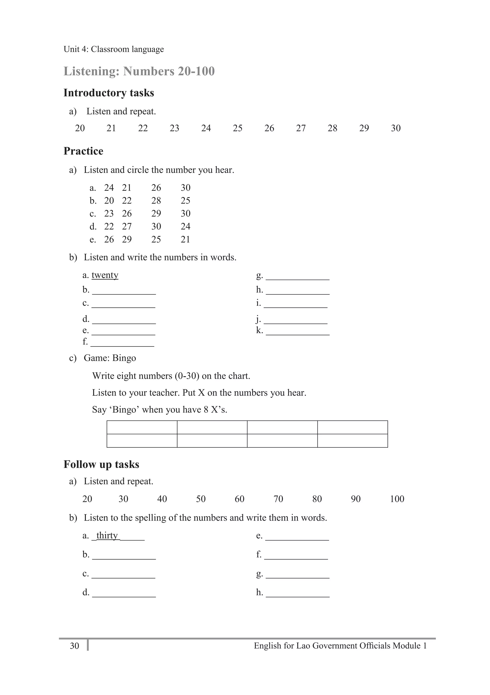 English for Lao Government Ofﬁcials Module 130
Unit 4: Classroom language
30 English for Lao Government Officials Module 1
Listening: Numbers 20-100
Introductory tasks
a) Listen and repeat.
20 21 22 23 24 25 26 27 28 29 30
Practice
a) Listen and circle the number you hear.
a. 24 21 26 30
b. 20 22 28 25
c. 23 26 29 30
d. 22 27 30 24
e. 26 29 25 21
b) Listen and write the numbers in words.
a. twenty g. _____________
b. _____________ h. _____________
c. _____________ i. _____________
d. _____________ j. _____________
e. _____________ k. _____________
f. _____________
c) Game: Bingo
Write eight numbers (0-30) on the chart.
Listen to your teacher. Put X on the numbers you hear.
Say ‘Bingo’ when you have 8 X’s.
Follow up tasks
a) Listen and repeat.
20 30 40 50 60 70 80 90 100
b) Listen to the spelling of the numbers and write them in words.
a. _thirty _____ e. _____________
b. _____________ f. _____________
c. _____________ g. _____________
d. _____________ h. _____________
Unit 4: Classroom language
 