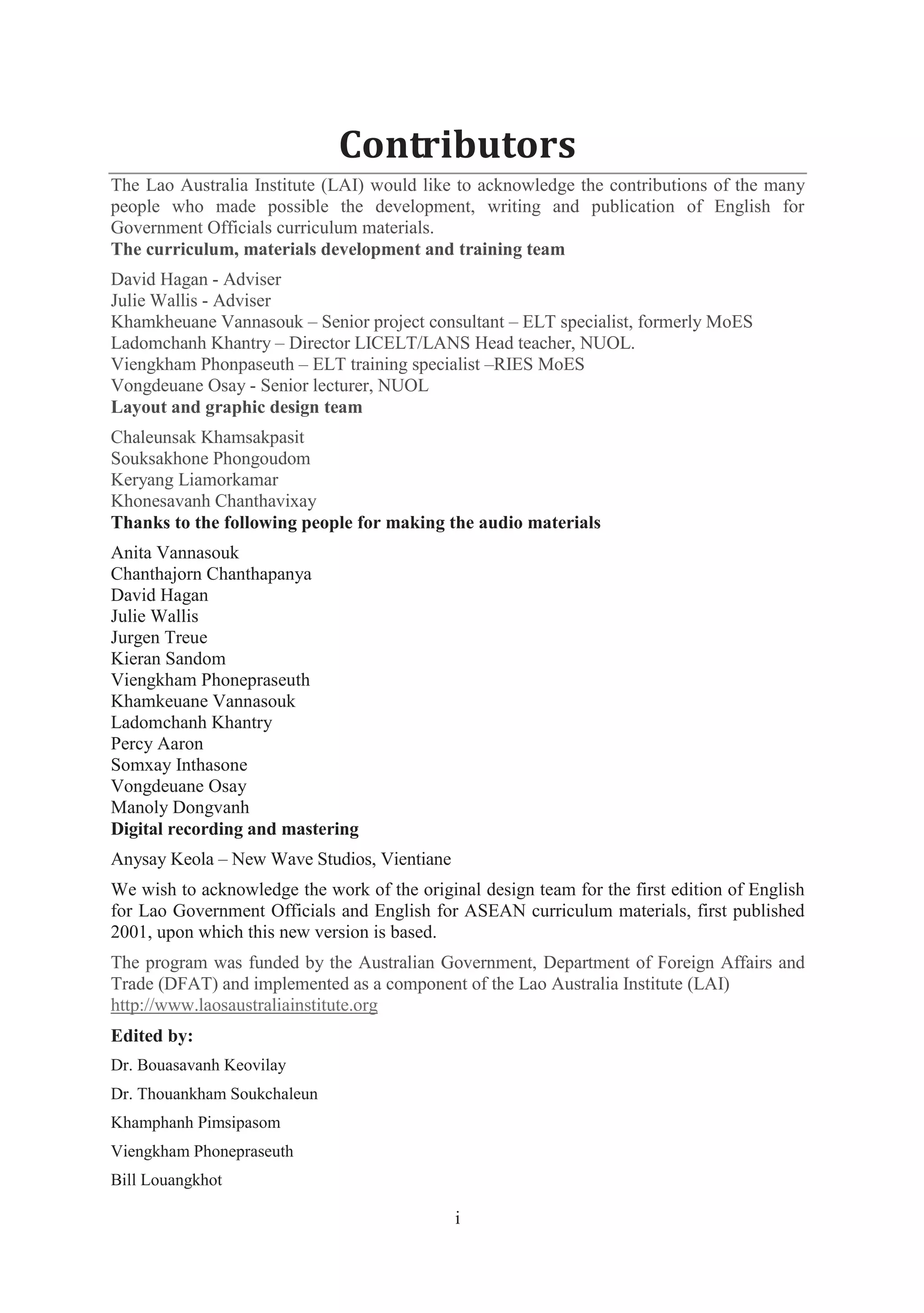 i
Contributors
The Lao Australia Institute (LAI) would like to acknowledge the contributions of the many
people who made possible the development, writing and publication of English for
Government Officials curriculum materials.
The curriculum, materials development and training team
David Hagan - Adviser
Julie Wallis - Adviser
Khamkheuane Vannasouk – Senior project consultant – ELT specialist, formerly MoES
Ladomchanh Khantry – Director LICELT/LANS Head teacher, NUOL.
Viengkham Phonpaseuth – ELT training specialist –RIES MoES
Vongdeuane Osay - Senior lecturer, NUOL
Layout and graphic design team
Chaleunsak Khamsakpasit
Souksakhone Phongoudom
Keryang Liamorkamar
Khonesavanh Chanthavixay
Thanks to the following people for making the audio materials
Anita Vannasouk
Chanthajorn Chanthapanya
David Hagan
Julie Wallis
Jurgen Treue
Kieran Sandom
Viengkham Phonepraseuth
Khamkeuane Vannasouk
Ladomchanh Khantry
Percy Aaron
Somxay Inthasone
Vongdeuane Osay
Manoly Dongvanh
Digital recording and mastering
Anysay Keola – New Wave Studios, Vientiane
We wish to acknowledge the work of the original design team for the first edition of English
for Lao Government Officials and English for ASEAN curriculum materials, first published
2001, upon which this new version is based.
The program was funded by the Australian Government, Department of Foreign Affairs and
Trade (DFAT) and implemented as a component of the Lao Australia Institute (LAI)
http://www.laosaustraliainstitute.org
Edited by:
Dr. Bouasavanh Keovilay
Dr. Thouankham Soukchaleun
Khamphanh Pimsipasom
Viengkham Phonepraseuth
Bill Louangkhot
 