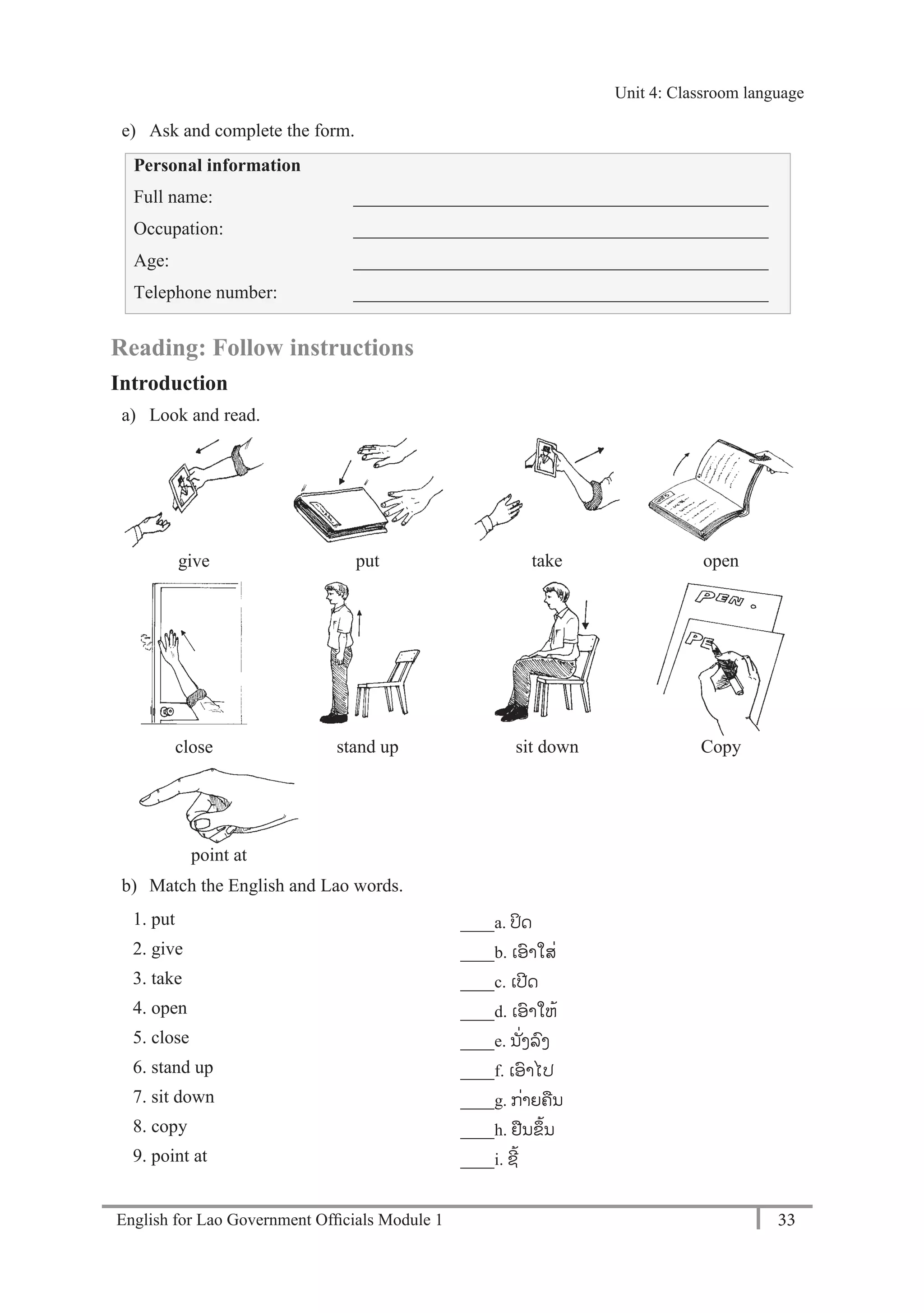 English for Lao Government Ofﬁcials Module 1 33
Unit 4: Classroom language
33 English for Lao Government Officials Module 1
e) Ask and complete the form.
Personal information
Full name: _____________________________________________
Occupation: _____________________________________________
Age: _____________________________________________
Telephone number: _____________________________________________
Reading: Follow instructions
Introduction
a) Look and read.
give put take open
close stand up sit down Copy
point at
b) Match the English and Lao words.
1. put ____a. ປິດ
2. give ____b. ເອາໃສໍ່
3. take ____c. ເປີດ
4. open ____d. ເອາໃຫ້
5. close ____e. ນ ັໍ່ງລງ
6. stand up ____f. ເອາໄປ
7. sit down ____g. ກໍ່າຍຄນ
8. copy ____h. ຢນຂຶ້ນ
9. point at ____i. ຊີ້
Unit 4: Classroom language
 
