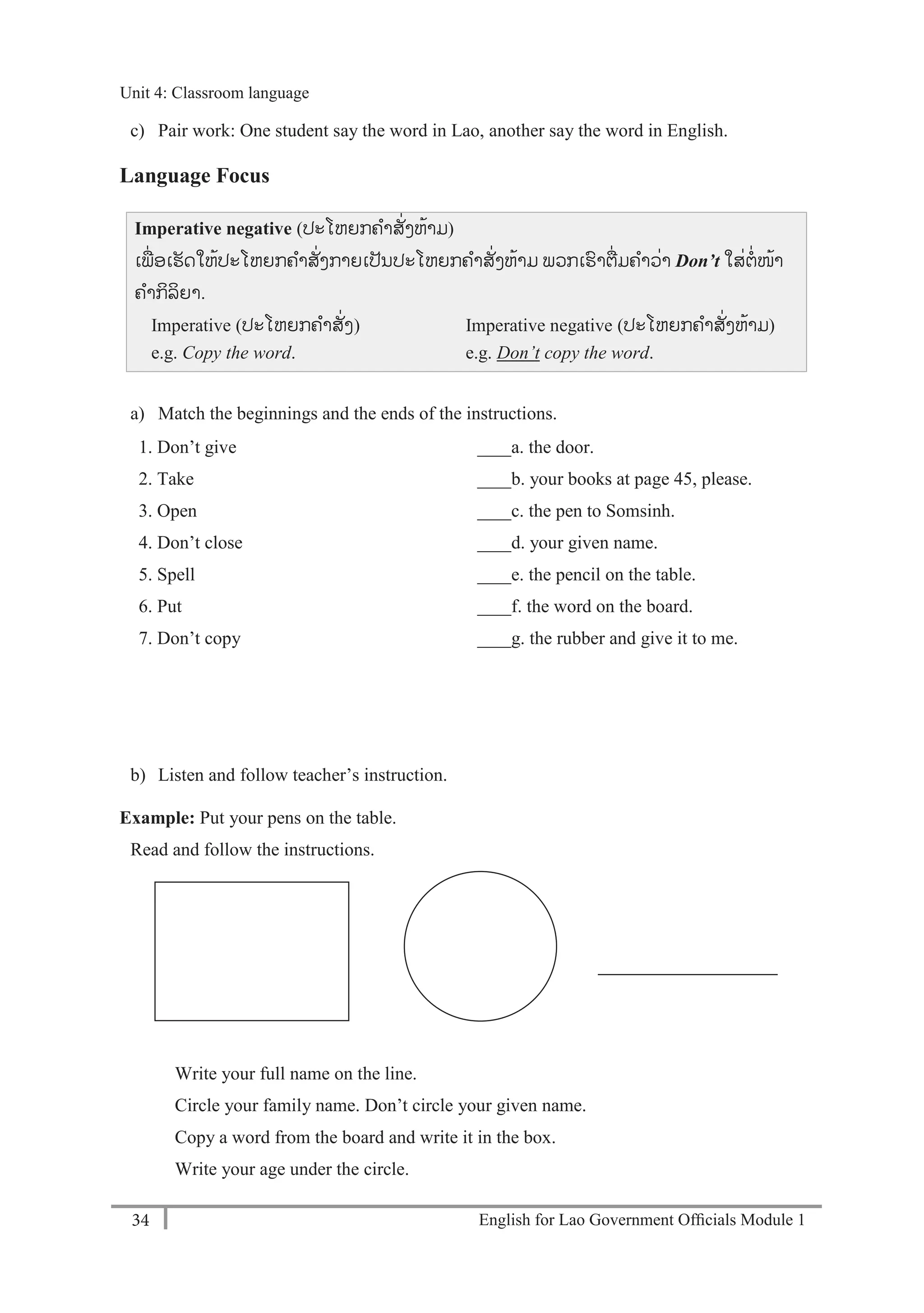 English for Lao Government Ofﬁcials Module 134
Unit 4: Classroom language
34 English for Lao Government Officials Module 1
c) Pair work: One student say the word in Lao, another say the word in English.
Language Focus
Imperative negative (ປະໂຫຍກຄາສັໍ່ງຫ້າມ)
ເພໍ່ ອເຮັດໃຫ້ປະໂຫຍກຄາສັໍ່ງກາຍເປັນປະໂຫຍກຄາສັໍ່ງຫ້າມ ພວກເຮາຕໍ່ມຄາວໍ່າ Don’t ໃສໍ່ຕໍ່ໜ້າ
ຄາກິລິຍາ.
Imperative (ປະໂຫຍກຄາສັໍ່ງ) Imperative negative (ປະໂຫຍກຄາສັໍ່ງຫ້າມ)
e.g. Copy the word. e.g. Don’t copy the word.
a) Match the beginnings and the ends of the instructions.
1. Don’t give ____a. the door.
2. Take ____b. your books at page 45, please.
3. Open ____c. the pen to Somsinh.
4. Don’t close ____d. your given name.
5. Spell ____e. the pencil on the table.
6. Put ____f. the word on the board.
7. Don’t copy ____g. the rubber and give it to me.
b) Listen and follow teacher’s instruction.
Example: Put your pens on the table.
Read and follow the instructions.
Write your full name on the line.
Circle your family name. Don’t circle your given name.
Copy a word from the board and write it in the box.
Write your age under the circle.
Unit 4: Classroom language
 
