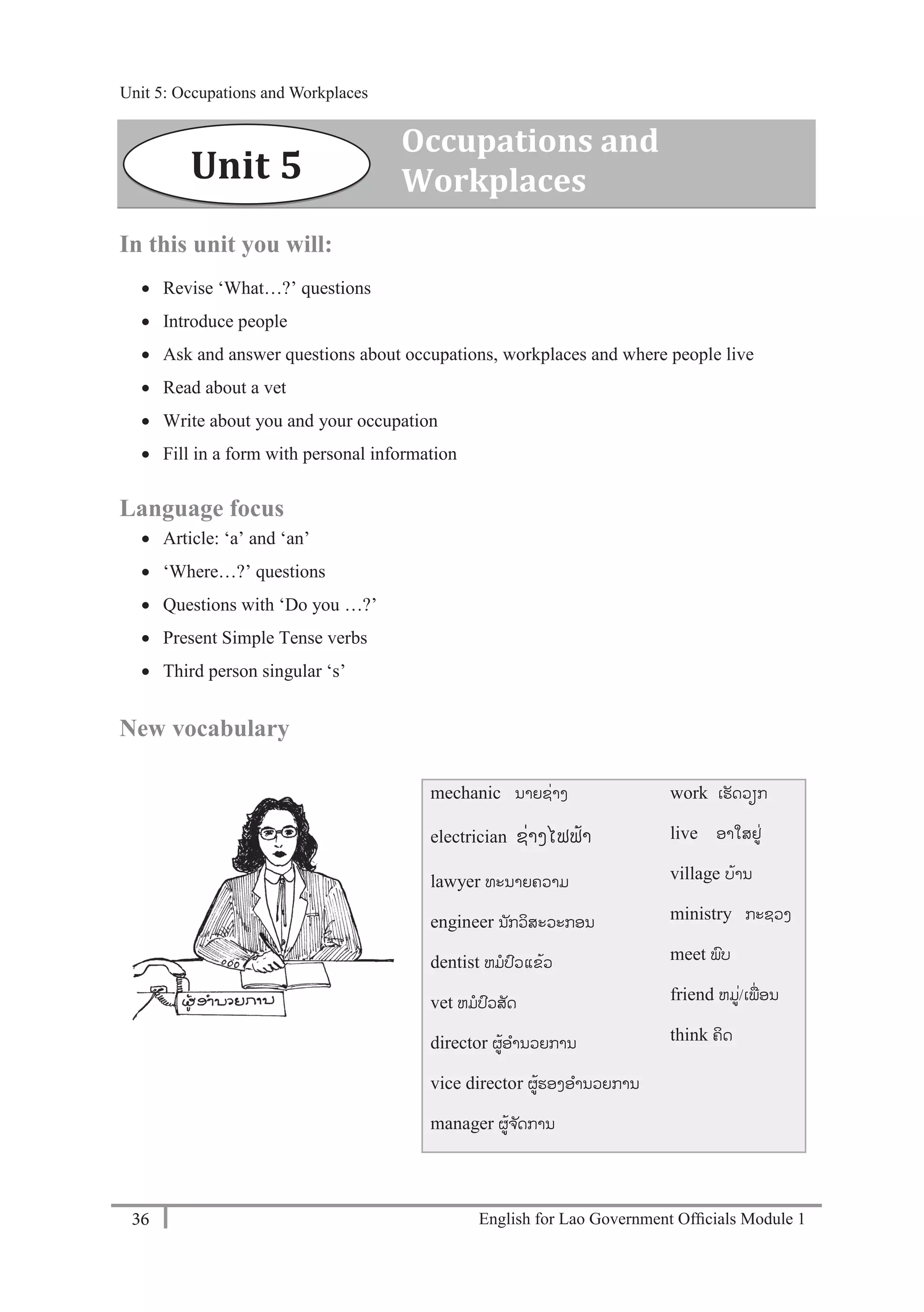 English for Lao Government Ofﬁcials Module 136
Unit 5: Occupations and Workplaces
36 English for Lao Government Officials Module 1
In this unit you will:
 Revise ‘What…?’ questions
 Introduce people
 Ask and answer questions about occupations, workplaces and where people live
 Read about a vet
 Write about you and your occupation
 Fill in a form with personal information
Language focus
 Article: ‘a’ and ‘an’
 ‘Where…?’ questions
 Questions with ‘Do you …?’
 Present Simple Tense verbs
 Third person singular ‘s’
New vocabulary
mechanic ນາຍຊໍ່າງ
electrician ຊໍ່າງໄຟຟ້າ
lawyer ທະນາຍຄວາມ
engineer ນັກວິສະວະກອນ
dentist ຫມປວແຂ້ວ
vet ຫມປວສັດ
director ຜ້ອານວຍການ
vice director ຜ້ຮອງອານວຍການ
manager ຜ້ຈ ັດການ
work ເຮັດວຽກ
live ອາໃສຢໍ່
village ບ້ານ
ministry ກະຊວງ
meet ພບ
friend ຫມໍ່/ເພໍ່ອນ
think ຄິດ
Unit 5
Occupations and
Workplaces
Unit 5: Occupations and Workplaces
 