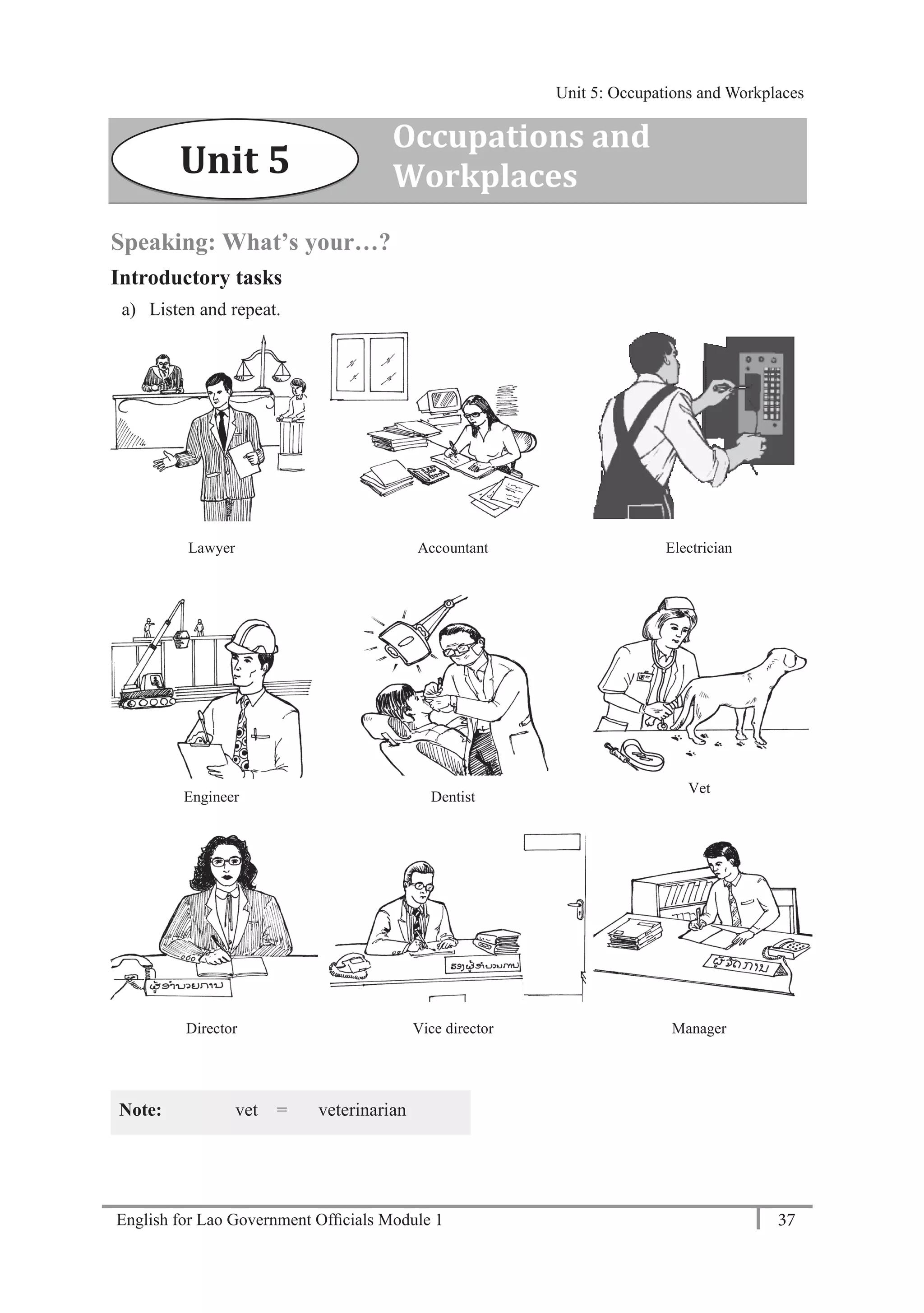 English for Lao Government Ofﬁcials Module 1 37
Unit 5: Occupations and Workplaces
37 English for Lao Government Officials Module 1
Speaking: What’s your…?
Introductory tasks
a) Listen and repeat.
Lawyer Accountant Electrician
Engineer Dentist
Vet
Director Vice director Manager
Note: vet = veterinarian
Unit 5
Occupations and
Workplaces
Unit 5: Occupations and Workplaces
 