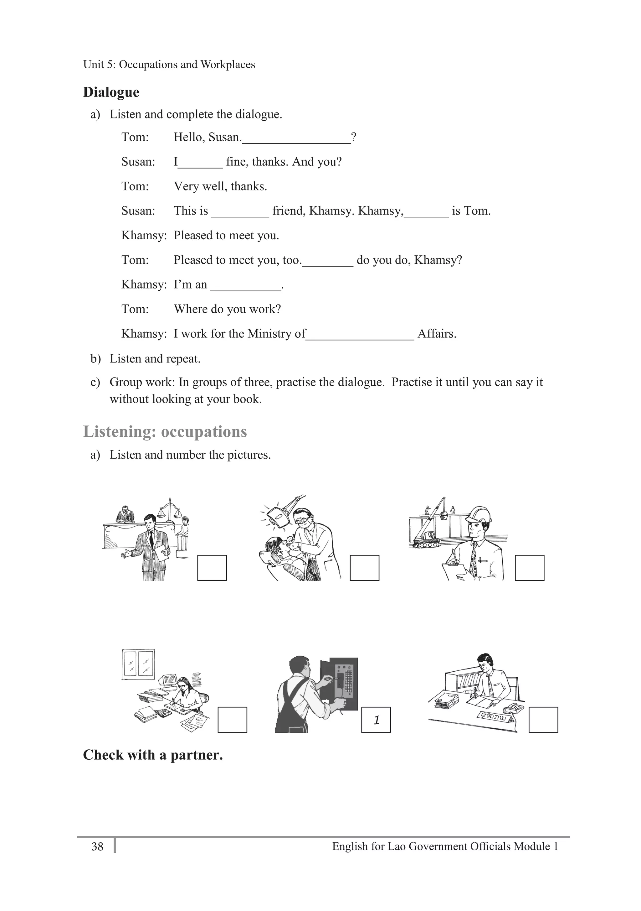 English for Lao Government Ofﬁcials Module 138
Unit 5: Occupations and Workplaces
38 English for Lao Government Officials Module 1
Dialogue
a) Listen and complete the dialogue.
Tom: Hello, Susan._________________?
Susan: I_______ fine, thanks. And you?
Tom: Very well, thanks.
Susan: This is _________ friend, Khamsy. Khamsy,_______ is Tom.
Khamsy: Pleased to meet you.
Tom: Pleased to meet you, too.________ do you do, Khamsy?
Khamsy: I’m an ___________.
Tom: Where do you work?
Khamsy: I work for the Ministry of_________________ Affairs.
b) Listen and repeat.
c) Group work: In groups of three, practise the dialogue. Practise it until you can say it
without looking at your book.
Listening: occupations
a) Listen and number the pictures.
Check with a partner.
1
Unit 5: Occupations and Workplaces
 