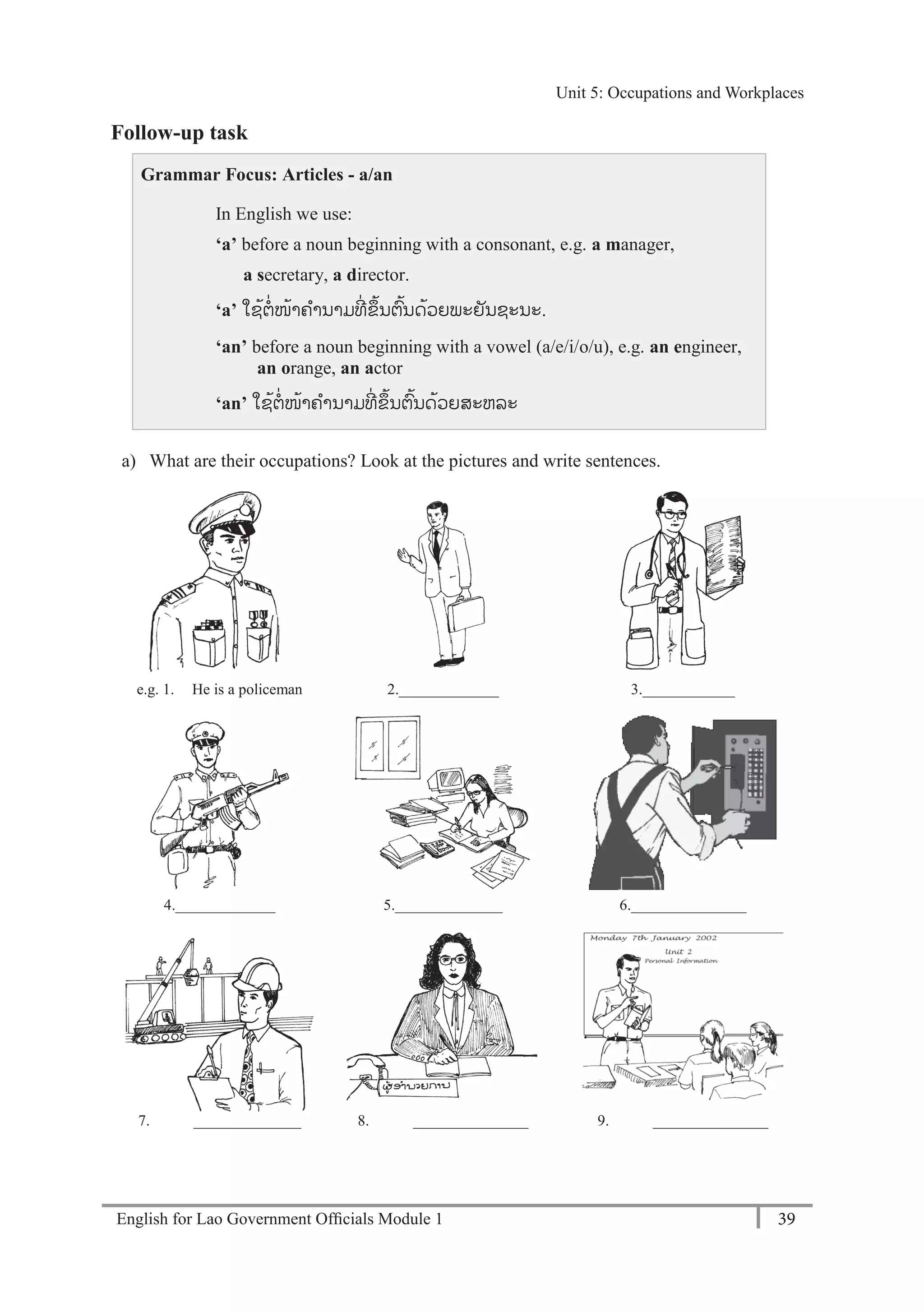 English for Lao Government Ofﬁcials Module 1 39
Unit 5: Occupations and Workplaces
39 English for Lao Government Officials Module 1
Follow-up task
Grammar Focus: Articles - a/an
In English we use:
‘a’ before a noun beginning with a consonant, e.g. a manager,
a secretary, a director.
‘a’ ໃຊ້ຕໍ່ໜ້າຄານາມທີໍ່ ຂຼິ້ນຕ້ນດ້ວຍພະຍັນຊະນະ.
‘an’ before a noun beginning with a vowel (a/e/i/o/u), e.g. an engineer,
an orange, an actor
‘an’ ໃຊ້ຕໍ່ໜ້າຄານາມທີໍ່ ຂຼິ້ນຕ້ນດ້ວຍສະຫລະ
a) What are their occupations? Look at the pictures and write sentences.
e.g. 1. He is a policeman 2._____________ 3.____________
4._____________ 5.______________ 6._______________
7. ______________ 8. _______________ 9. _______________
Unit 5: Occupations and Workplaces
 