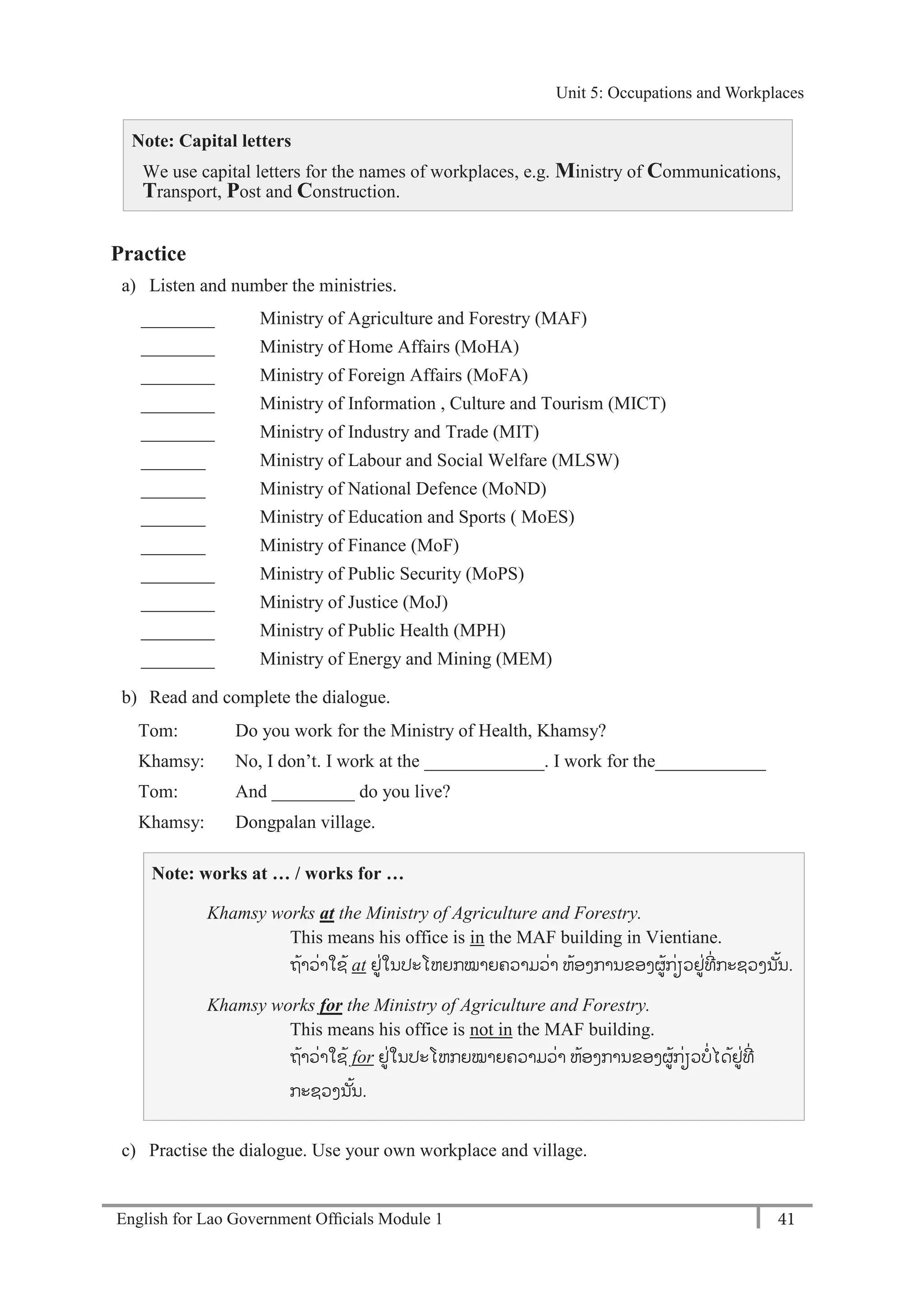English for Lao Government Ofﬁcials Module 1 41
Unit 5: Occupations and Workplaces
41 English for Lao Government Officials Module 1
Note: Capital letters
We use capital letters for the names of workplaces, e.g. Ministry of Communications,
Transport, Post and Construction.
Practice
a) Listen and number the ministries.
________ Ministry of Agriculture and Forestry (MAF)
________ Ministry of Home Affairs (MoHA)
________ Ministry of Foreign Affairs (MoFA)
________ Ministry of Information , Culture and Tourism (MICT)
________ Ministry of Industry and Trade (MIT)
_______ Ministry of Labour and Social Welfare (MLSW)
_______ Ministry of National Defence (MoND)
_______ Ministry of Education and Sports ( MoES)
_______ Ministry of Finance (MoF)
________ Ministry of Public Security (MoPS)
________ Ministry of Justice (MoJ)
________ Ministry of Public Health (MPH)
________ Ministry of Energy and Mining (MEM)
b) Read and complete the dialogue.
Tom: Do you work for the Ministry of Health, Khamsy?
Khamsy: No, I don’t. I work at the _____________. I work for the____________
Tom: And _________ do you live?
Khamsy: Dongpalan village.
Note: works at … / works for …
Khamsy works at the Ministry of Agriculture and Forestry.
This means his office is in the MAF building in Vientiane.
ຖ້າວໍ່າໃຊ້ at ຢໍ່ໃນປະໂຫຍກໝາຍຄວາມວໍ່າ ຫ້ອງການຂອງຜ້ກໍ່ຽວຢໍ່ທີໍ່ ກະຊວງນ ັ້ນ.
Khamsy works for the Ministry of Agriculture and Forestry.
This means his office is not in the MAF building.
ຖ້າວໍ່າໃຊ້ for ຢໍ່ໃນປະໂຫກຍໝາຍຄວາມວໍ່າ ຫ້ອງການຂອງຜ້ກໍ່ຽວບໍ່ໄດ້ຢໍ່ທີໍ່
ກະຊວງນ ັ້ນ.
c) Practise the dialogue. Use your own workplace and village.
Unit 5: Occupations and Workplaces
 