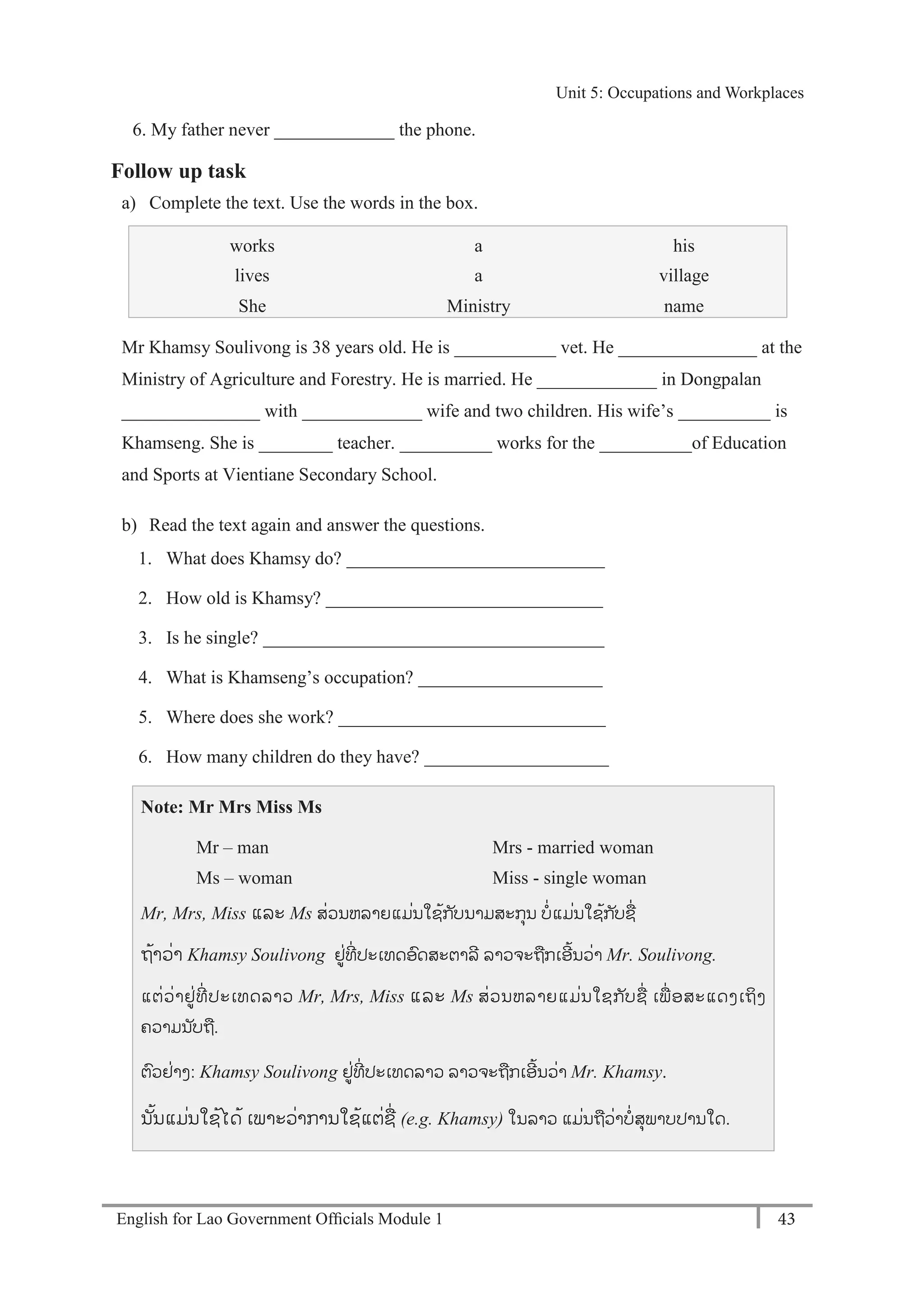English for Lao Government Ofﬁcials Module 1 43
Unit 5: Occupations and Workplaces
43 English for Lao Government Officials Module 1
6. My father never _____________ the phone.
Follow up task
a) Complete the text. Use the words in the box.
works a his
lives a village
She Ministry name
Mr Khamsy Soulivong is 38 years old. He is ___________ vet. He _______________ at the
Ministry of Agriculture and Forestry. He is married. He _____________ in Dongpalan
_______________ with _____________ wife and two children. His wife’s __________ is
Khamseng. She is ________ teacher. __________ works for the __________of Education
and Sports at Vientiane Secondary School.
b) Read the text again and answer the questions.
1. What does Khamsy do? ____________________________
2. How old is Khamsy? ______________________________
3. Is he single? _____________________________________
4. What is Khamseng’s occupation? ____________________
5. Where does she work? _____________________________
6. How many children do they have? ____________________
Note: Mr Mrs Miss Ms
Mr – man Mrs - married woman
Ms – woman Miss - single woman
Mr, Mrs, Miss ແລະ Ms ສໍ່ວນຫລາຍແມໍ່ນໃຊ້ກ ັບນາມສະກຸນ ບໍ່ແມໍ່ນໃຊ້ກ ັບຊໍ່
ຖ້າວໍ່າ Khamsy Soulivong ຢໍ່ທີໍ່ ປະເທດອດສະຕາລີ ລາວຈະຖກເອີ້ນວໍ່າ Mr. Soulivong.
ແຕໍ່ວໍ່າຢໍ່ທີໍ່ ປະເທດລາວ Mr, Mrs, Miss ແລະ Ms ສໍ່ວນຫລາຍແມໍ່ນໃຊກ ັບຊໍ່ ເພໍ່ ອສະແດງເຖິງ
ຄວາມນ ັບຖ.
ຕວຢໍ່າງ: Khamsy Soulivong ຢໍ່ທີໍ່ ປະເທດລາວ ລາວຈະຖກເອີ້ນວໍ່າ Mr. Khamsy.
ນັ້ນແມໍ່ນໃຊ້ໄດ້ ເພາະວໍ່າການໃຊ້ແຕໍ່ຊໍ່ (e.g. Khamsy) ໃນລາວ ແມໍ່ນຖວໍ່າບໍ່ສຸພາບປານໃດ.
Unit 5: Occupations and Workplaces
 