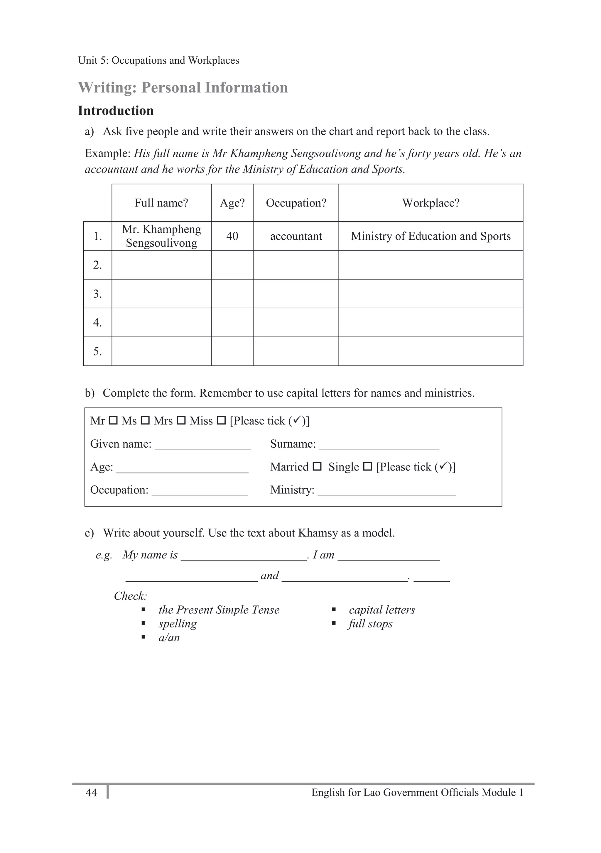 English for Lao Government Ofﬁcials Module 144
Unit 5: Occupations and Workplaces
44 English for Lao Government Officials Module 1
Writing: Personal Information
Introduction
a) Ask five people and write their answers on the chart and report back to the class.
Example: His full name is Mr Khampheng Sengsoulivong and he’s forty years old. He’s an
accountant and he works for the Ministry of Education and Sports.
Full name? Age? Occupation? Workplace?
1.
Mr. Khampheng
Sengsoulivong
40 accountant Ministry of Education and Sports
2.
3.
4.
5.
b) Complete the form. Remember to use capital letters for names and ministries.
Mr  Ms  Mrs  Miss  [Please tick ()]
Given name: ________________ Surname: ____________________
Age: ______________________ Married  Single  [Please tick ()]
Occupation: ________________ Ministry: _______________________
c) Write about yourself. Use the text about Khamsy as a model.
e.g. My name is _____________________. I am _________________
______________________ and _____________________. ______
Check:
 the Present Simple Tense
 spelling
 a/an
 capital letters
 full stops
Unit 5: Occupations and Workplaces
 