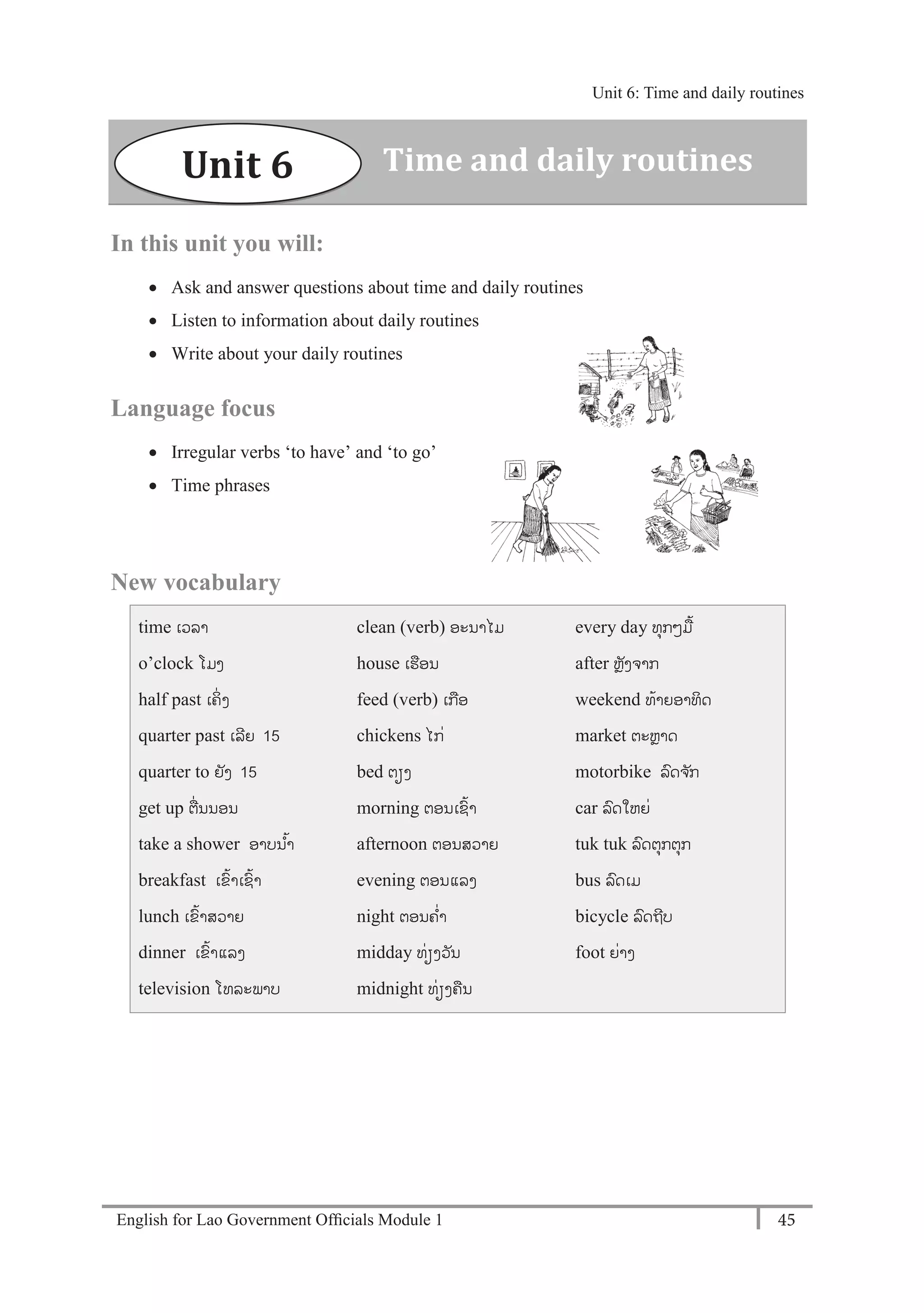 English for Lao Government Ofﬁcials Module 1 45
Unit 6: Time and daily routines
45 English for Lao Government Officials Module 1
In this unit you will:
 Ask and answer questions about time and daily routines
 Listen to information about daily routines
 Write about your daily routines
Language focus
 Irregular verbs ‘to have’ and ‘to go’
 Time phrases
New vocabulary
time ເວລາ
o’clock ໂມງ
half past ເຄິໍ່ ງ
quarter past ເລີຍ 15
quarter to ຍັງ 15
get up ຕໍ່ນນອນ
take a shower ອາບນ ້າ
breakfast ເຂ້າເຊ້າ
lunch ເຂ້າສວາຍ
dinner ເຂ້າແລງ
television ໂທລະພາບ
clean (verb) ອະນາໄມ
house ເຮອນ
feed (verb) ເກອ
chickens ໄກໍ່
bed ຕຽງ
morning ຕອນເຊ້າ
afternoon ຕອນສວາຍ
evening ຕອນແລງ
night ຕອນຄໍ່າ
midday ທໍ່ຽງວັນ
midnight ທໍ່ຽງຄນ
every day ທຸກໆມ້
after ຫຼັງຈາກ
weekend ທ້າຍອາທິດ
market ຕະຫຼາດ
motorbike ລດຈ ັກ
car ລດໃຫຍໍ່
tuk tuk ລດຕຸກຕຸກ
bus ລດເມ
bicycle ລດຖີບ
foot ຍໍ່າງ
Unit 6 Time and daily routines
Unit 6: Time and daily routines
 