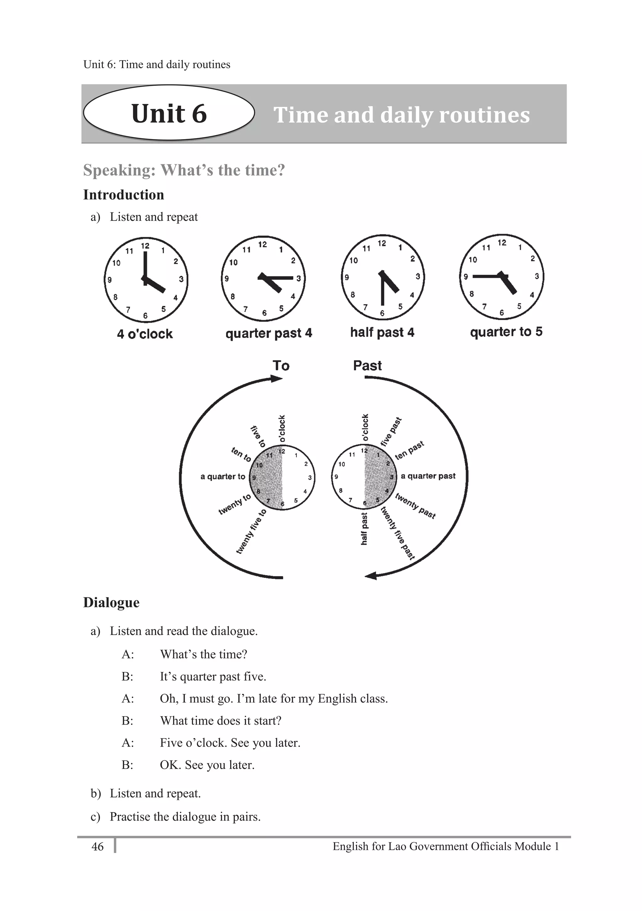 English for Lao Government Ofﬁcials Module 146
Unit 6: Time and daily routines
46 English for Lao Government Officials Module 1
Speaking: What’s the time?
Introduction
a) Listen and repeat
Dialogue
a) Listen and read the dialogue.
A: What’s the time?
B: It’s quarter past five.
A: Oh, I must go. I’m late for my English class.
B: What time does it start?
A: Five o’clock. See you later.
B: OK. See you later.
b) Listen and repeat.
c) Practise the dialogue in pairs.
Unit 6 Time and daily routines
Unit 6: Time and daily routines
 
