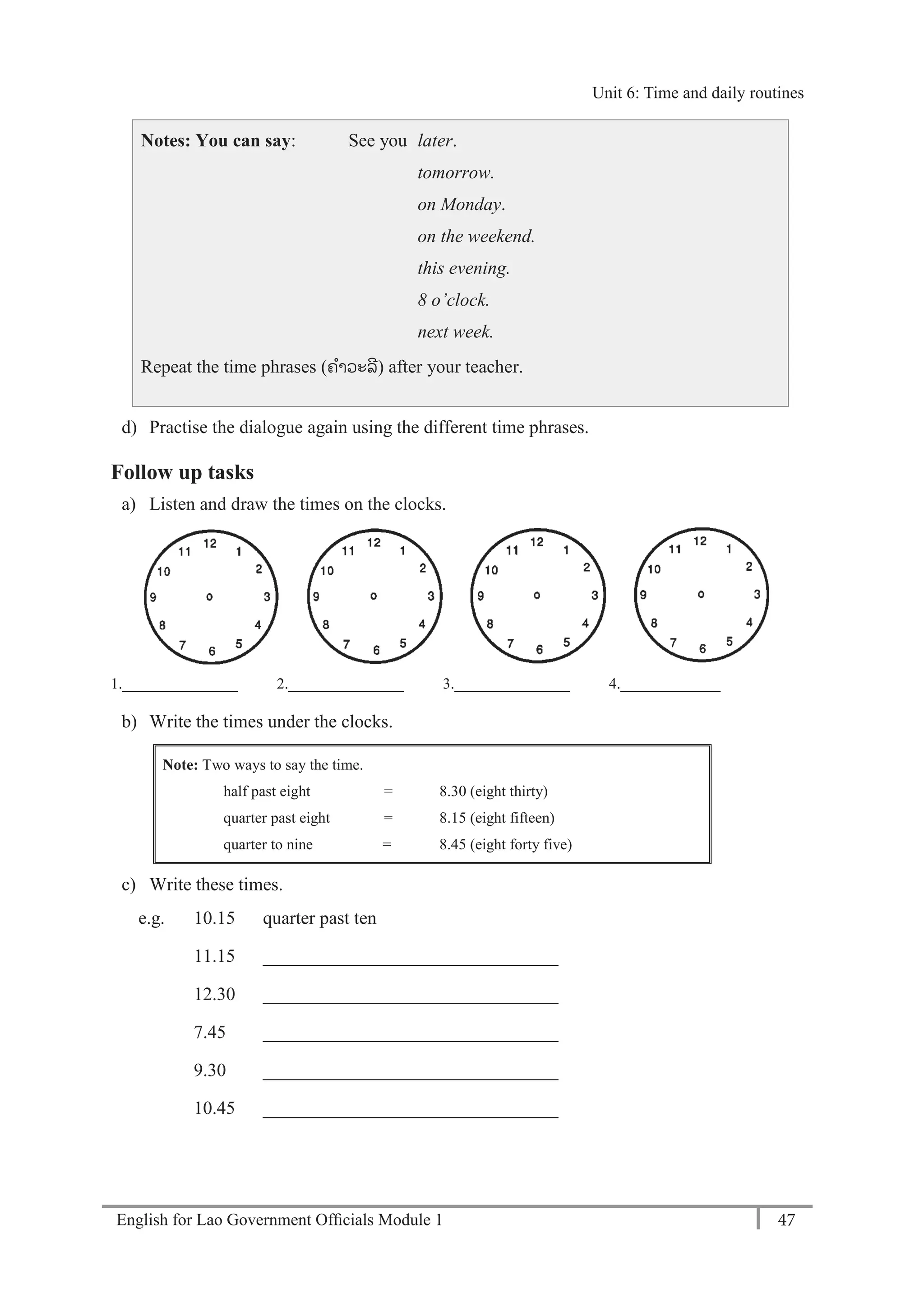 English for Lao Government Ofﬁcials Module 1 47
Unit 6: Time and daily routines
47 English for Lao Government Officials Module 1
Notes: You can say: See you later.
tomorrow.
on Monday.
on the weekend.
this evening.
8 o’clock.
next week.
Repeat the time phrases (ຄາວະລີ) after your teacher.
d) Practise the dialogue again using the different time phrases.
Follow up tasks
a) Listen and draw the times on the clocks.
1._______________ 2._______________ 3._______________ 4._____________
b) Write the times under the clocks.
Note: Two ways to say the time.
half past eight = 8.30 (eight thirty)
quarter past eight = 8.15 (eight fifteen)
quarter to nine = 8.45 (eight forty five)
c) Write these times.
e.g. 10.15 quarter past ten
11.15 ________________________________
12.30 ________________________________
7.45 ________________________________
9.30 ________________________________
10.45 ________________________________
Unit 6: Time and daily routines
 