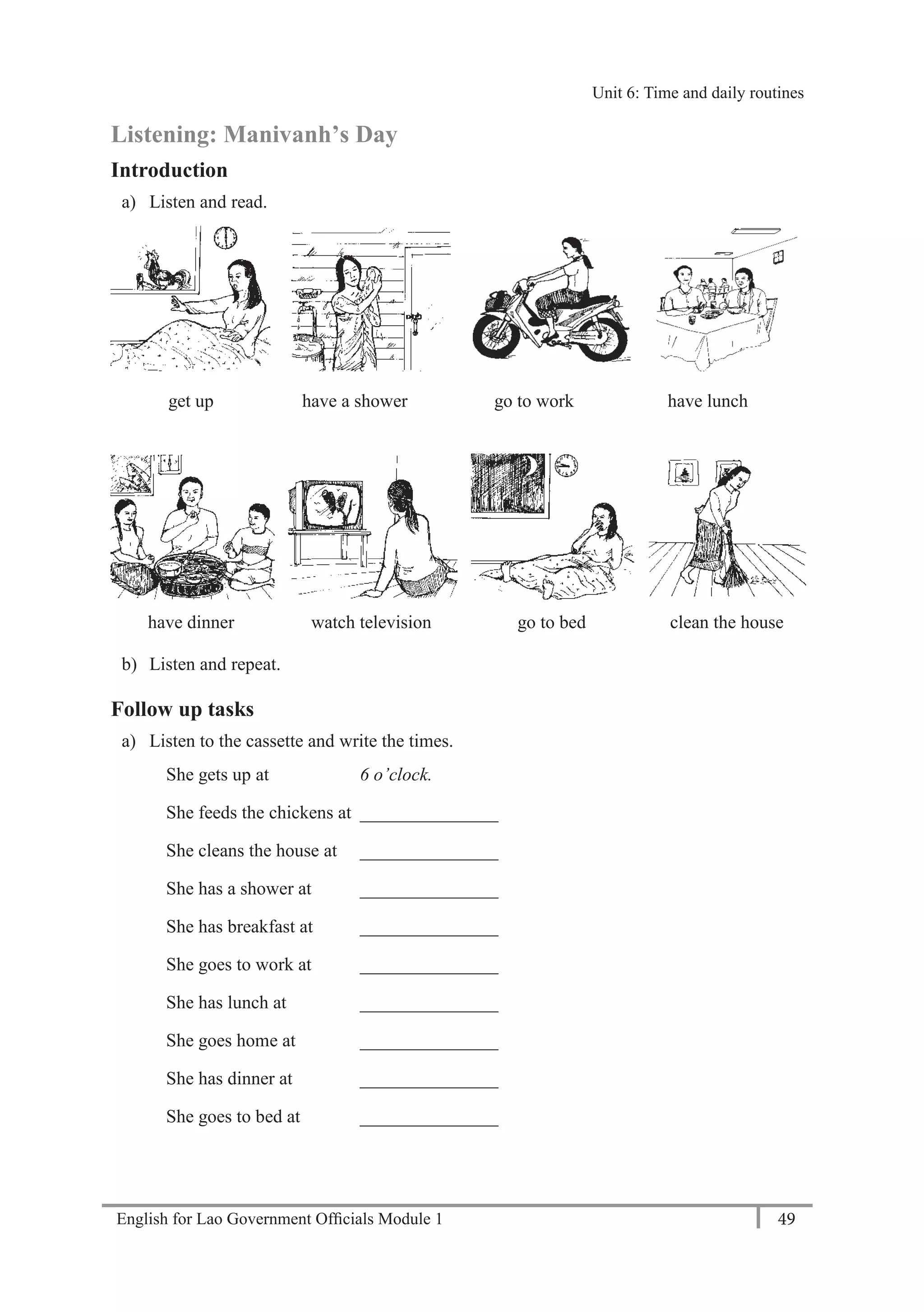 English for Lao Government Ofﬁcials Module 1 49
Unit 6: Time and daily routines
49 English for Lao Government Officials Module 1
Listening: Manivanh’s Day
Introduction
a) Listen and read.
get up have a shower go to work have lunch
have dinner watch television go to bed clean the house
b) Listen and repeat.
Follow up tasks
a) Listen to the cassette and write the times.
She gets up at 6 o’clock.
She feeds the chickens at _______________
She cleans the house at _______________
She has a shower at _______________
She has breakfast at _______________
She goes to work at _______________
She has lunch at _______________
She goes home at _______________
She has dinner at _______________
She goes to bed at _______________
Unit 6: Time and daily routines
 