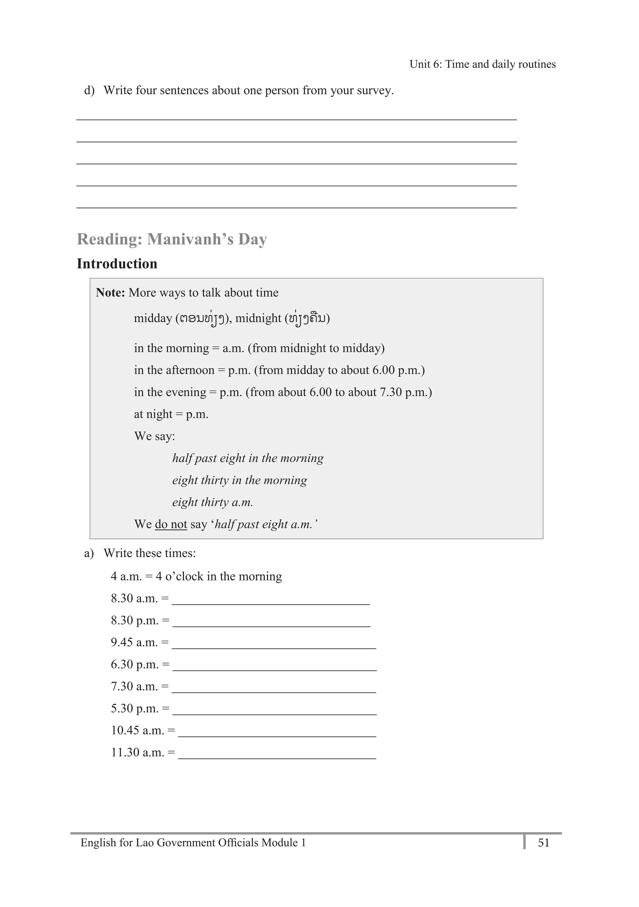English for Lao Government Ofﬁcials Module 1 51
Unit 6: Time and daily routines
51 English for Lao Government Officials Module 1
d) Write four sentences about one person from your survey.
_____________________________________________________________________
_____________________________________________________________________
_____________________________________________________________________
_____________________________________________________________________
_____________________________________________________________________
Reading: Manivanh’s Day
Introduction
Note: More ways to talk about time
midday (ຕອນທໍ່ຽງ), midnight (ທໍ່ຽງຄນ)
in the morning = a.m. (from midnight to midday)
in the afternoon = p.m. (from midday to about 6.00 p.m.)
in the evening = p.m. (from about 6.00 to about 7.30 p.m.)
at night = p.m.
We say:
half past eight in the morning
eight thirty in the morning
eight thirty a.m.
We do not say ‘half past eight a.m.’
a) Write these times:
4 a.m. = 4 o’clock in the morning
8.30 a.m. = _______________________________
8.30 p.m. = _______________________________
9.45 a.m. = ________________________________
6.30 p.m. = ________________________________
7.30 a.m. = ________________________________
5.30 p.m. = ________________________________
10.45 a.m. = _______________________________
11.30 a.m. = _______________________________
Unit 6: Time and daily routines
 