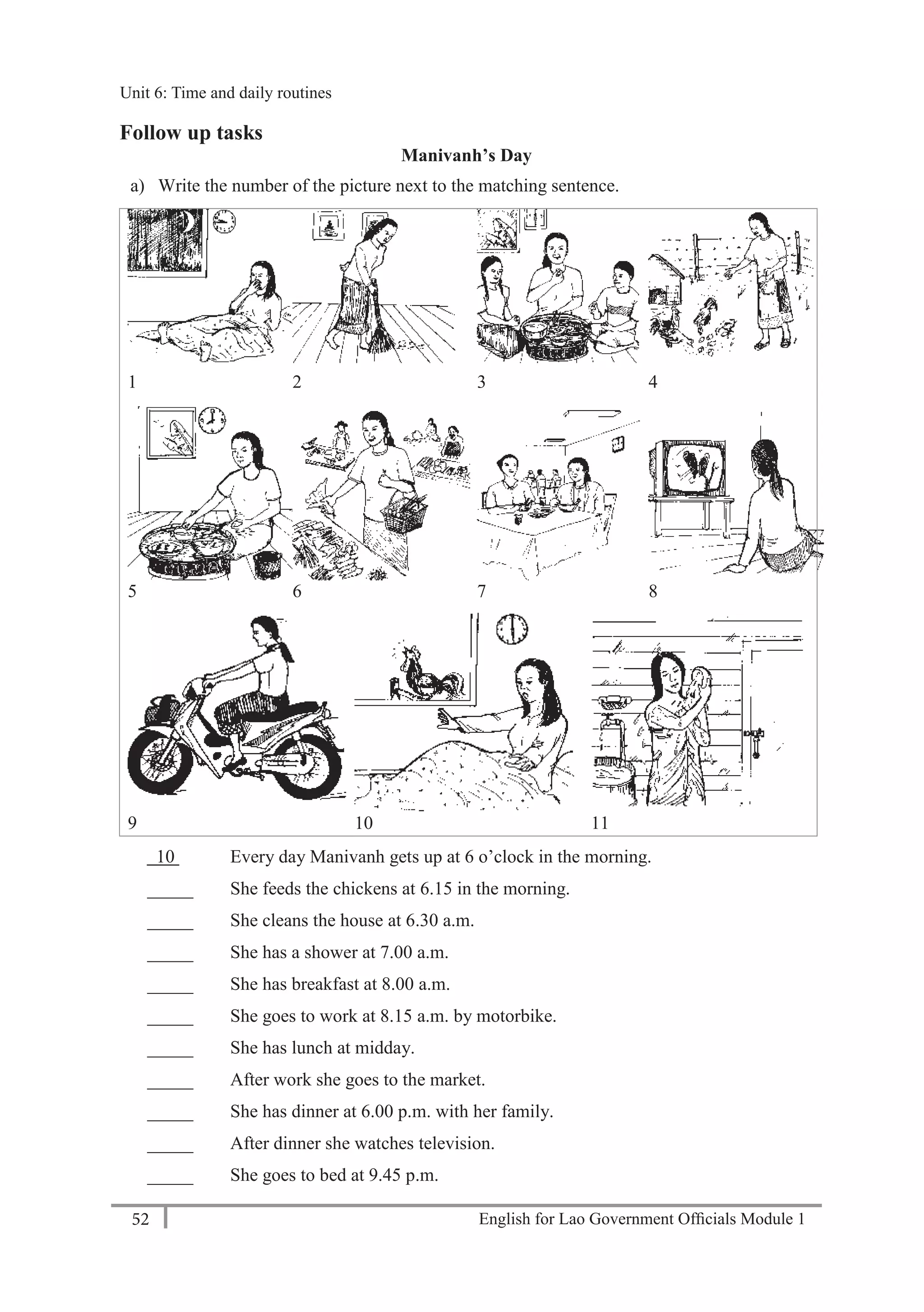 English for Lao Government Ofﬁcials Module 152
Unit 6: Time and daily routines
52 English for Lao Government Officials Module 1
Follow up tasks
Manivanh’s Day
a) Write the number of the picture next to the matching sentence.
1 2 3 4
5 6 7 8
9 10 11
10 Every day Manivanh gets up at 6 o’clock in the morning.
_____ She feeds the chickens at 6.15 in the morning.
_____ She cleans the house at 6.30 a.m.
_____ She has a shower at 7.00 a.m.
_____ She has breakfast at 8.00 a.m.
_____ She goes to work at 8.15 a.m. by motorbike.
_____ She has lunch at midday.
_____ After work she goes to the market.
_____ She has dinner at 6.00 p.m. with her family.
_____ After dinner she watches television.
_____ She goes to bed at 9.45 p.m.
Unit 6: Time and daily routines
 