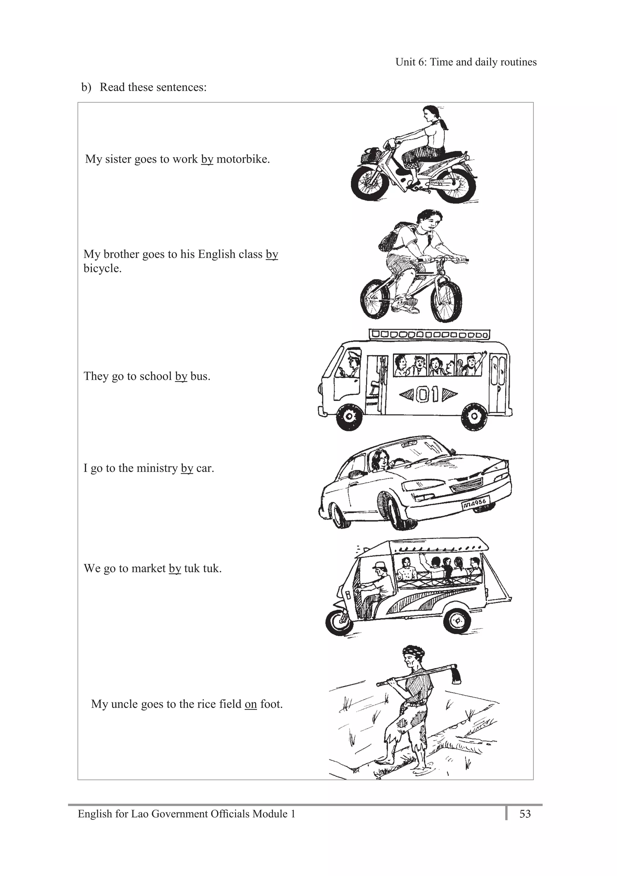 English for Lao Government Ofﬁcials Module 1 53
Unit 6: Time and daily routines
53 English for Lao Government Officials Module 1
b) Read these sentences:
My sister goes to work by motorbike.
My brother goes to his English class by
bicycle.
They go to school by bus.
I go to the ministry by car.
We go to market by tuk tuk.
My uncle goes to the rice field on foot.
Unit 6: Time and daily routines
 