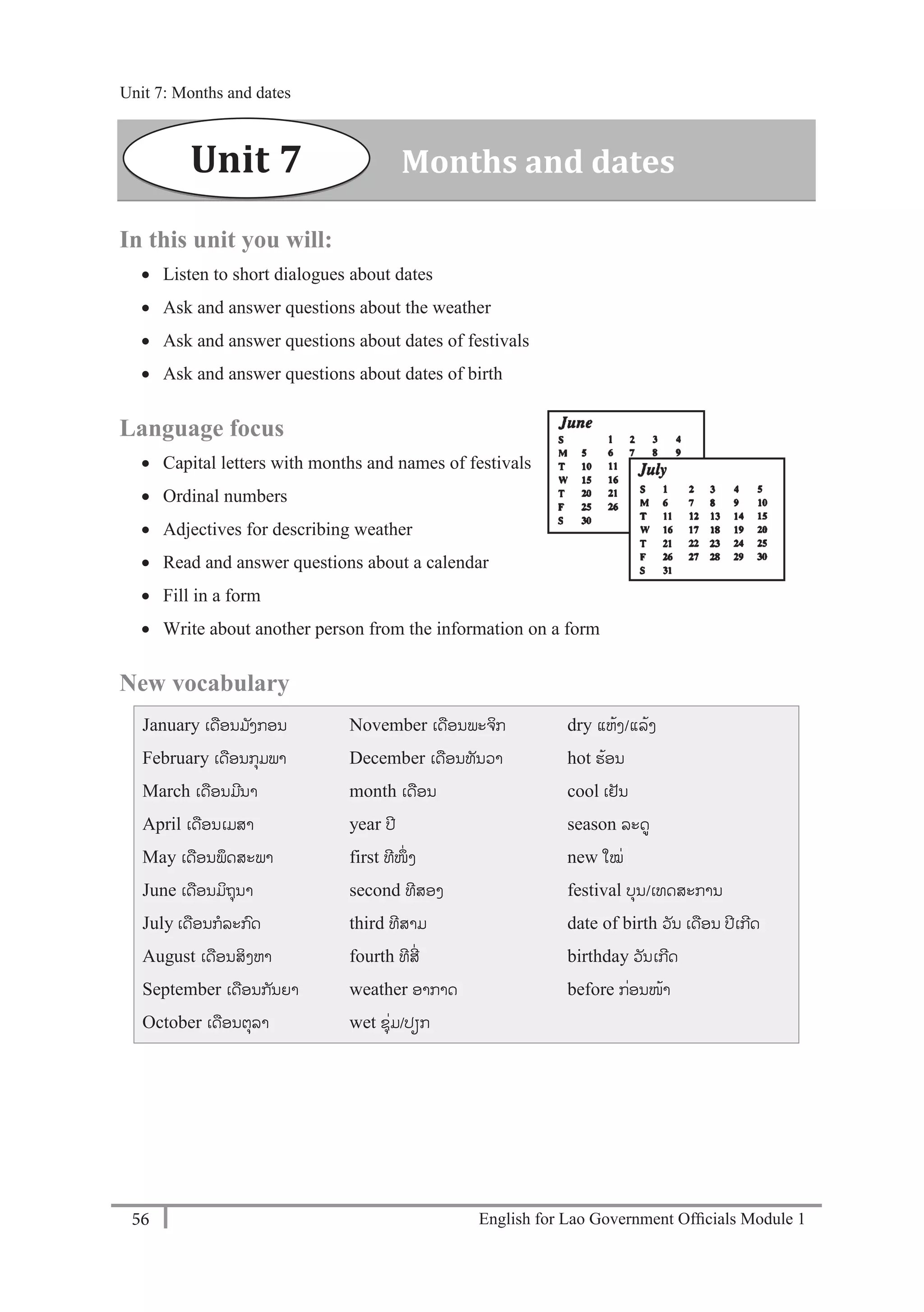 English for Lao Government Ofﬁcials Module 156
Unit 7: Months and dates
56 English for Lao Government Officials - Module 1
In this unit you will:
 Listen to short dialogues about dates
 Ask and answer questions about the weather
 Ask and answer questions about dates of festivals
 Ask and answer questions about dates of birth
Language focus
 Capital letters with months and names of festivals
 Ordinal numbers
 Adjectives for describing weather
 Read and answer questions about a calendar
 Fill in a form
 Write about another person from the information on a form
New vocabulary
January ເດອນມ ັງກອນ
February ເດອນກຸມພາ
March ເດອນມີນາ
April ເດອນເມສາ
May ເດອນພຶດສະພາ
June ເດອນມິຖຸນາ
July ເດອນກລະກດ
August ເດອນສິງຫາ
September ເດອນກັນຍາ
October ເດອນຕຸລາ
November ເດອນພະຈິກ
December ເດອນທັນວາ
month ເດອນ
year ປີ
first ທີໜຶໍ່ ງ
second ທີສອງ
third ທີສາມ
fourth ທີສີໍ່
weather ອາກາດ
wet ຊຸໍ່ມ/ປຽກ
dry ແຫ້ງ/ແລ້ງ
hot ຮ້ອນ
cool ເຢັນ
season ລະດ
new ໃໝໍ່
festival ບຸນ/ເທດສະການ
date of birth ວັນ ເດອນ ປີເກີດ
birthday ວັນເກີດ
before ກໍ່ອນໜ້າ
Unit 7 Months and dates
Unit 7: Months and dates
 