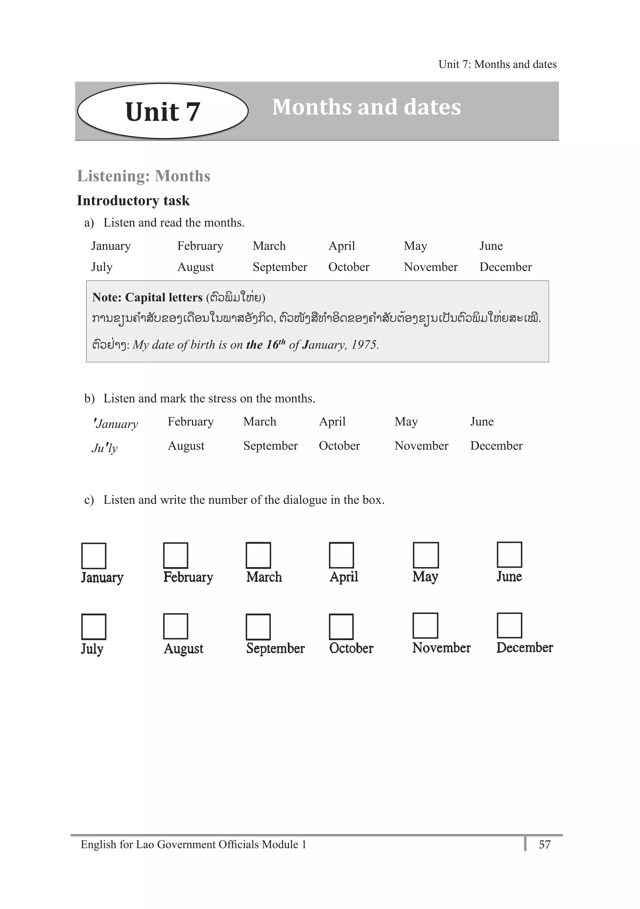 English for Lao Government Ofﬁcials Module 1 57
Unit 7: Months and dates
57 English for Lao Government Officials - Module 1
Listening: Months
Introductory task
a) Listen and read the months.
January February March April May June
July August September October November December
Note: Capital letters (ຕວພິມໃຫໍ່ຍ)
ການຂຽນຄາສັບຂອງເດອນໃນພາສອັງກິດ, ຕວໜັງສທາອິດຂອງຄາສັບຕ້ອງຂຽນເປັນຕວພິມໃຫໍ່ຍສະເໝີ.
ຕວຢໍ່າງ: My date of birth is on the 16th of January, 1975.
b) Listen and mark the stress on the months.
'January February March April May June
Ju'ly August September October November December
c) Listen and write the number of the dialogue in the box.
Unit 7 Months and dates
Unit 7: Months and dates
 