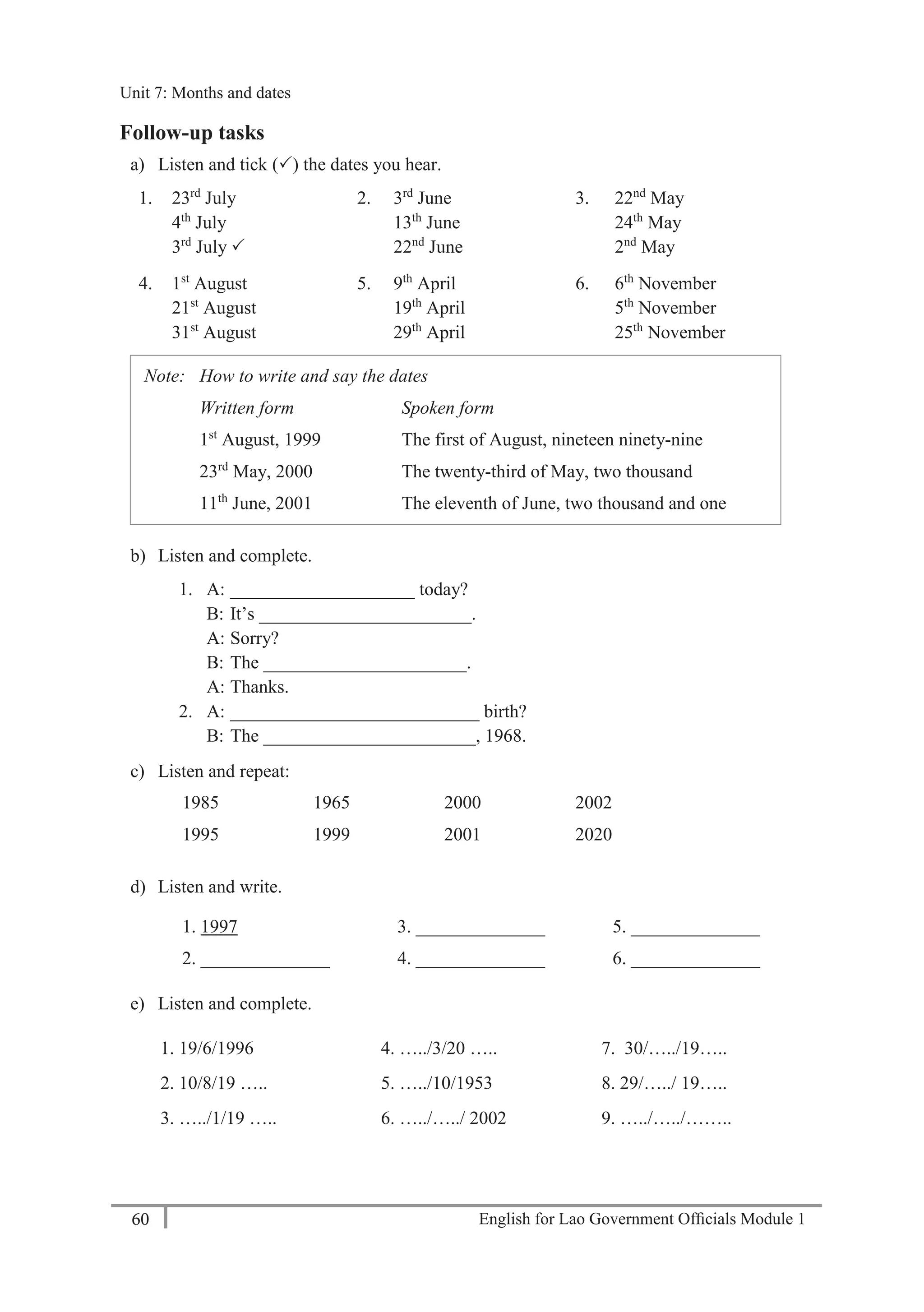 English for Lao Government Ofﬁcials Module 160
Unit 7: Months and dates
60 English for Lao Government Officials - Module 1
Follow-up tasks
a) Listen and tick () the dates you hear.
1. 23rd
July
4th
July
3rd
July 
2. 3rd
June
13th
June
22nd
June
3. 22nd
May
24th
May
2nd
May
4. 1st
August
21st
August
31st
August
5. 9th
April
19th
April
29th
April
6. 6th
November
5th
November
25th
November
Note: How to write and say the dates
Written form Spoken form
1st
August, 1999
23rd
May, 2000
11th
June, 2001
The first of August, nineteen ninety-nine
The twenty-third of May, two thousand
The eleventh of June, two thousand and one
b) Listen and complete.
1. A: ____________________ today?
B: It’s _______________________.
A: Sorry?
B: The ______________________.
A: Thanks.
2. A: ___________________________ birth?
B: The _______________________, 1968.
c) Listen and repeat:
1985 1965 2000 2002
1995 1999 2001 2020
d) Listen and write.
1. 1997 3. ______________ 5. ______________
2. ______________ 4. ______________ 6. ______________
e) Listen and complete.
1. 19/6/1996 4. …../3/20 ….. 7. 30/…../19…..
2. 10/8/19 ….. 5. …../10/1953 8. 29/…../ 19…..
3. …../1/19 ….. 6. …../…../ 2002 9. …../…../……..
Unit 7: Months and dates
 