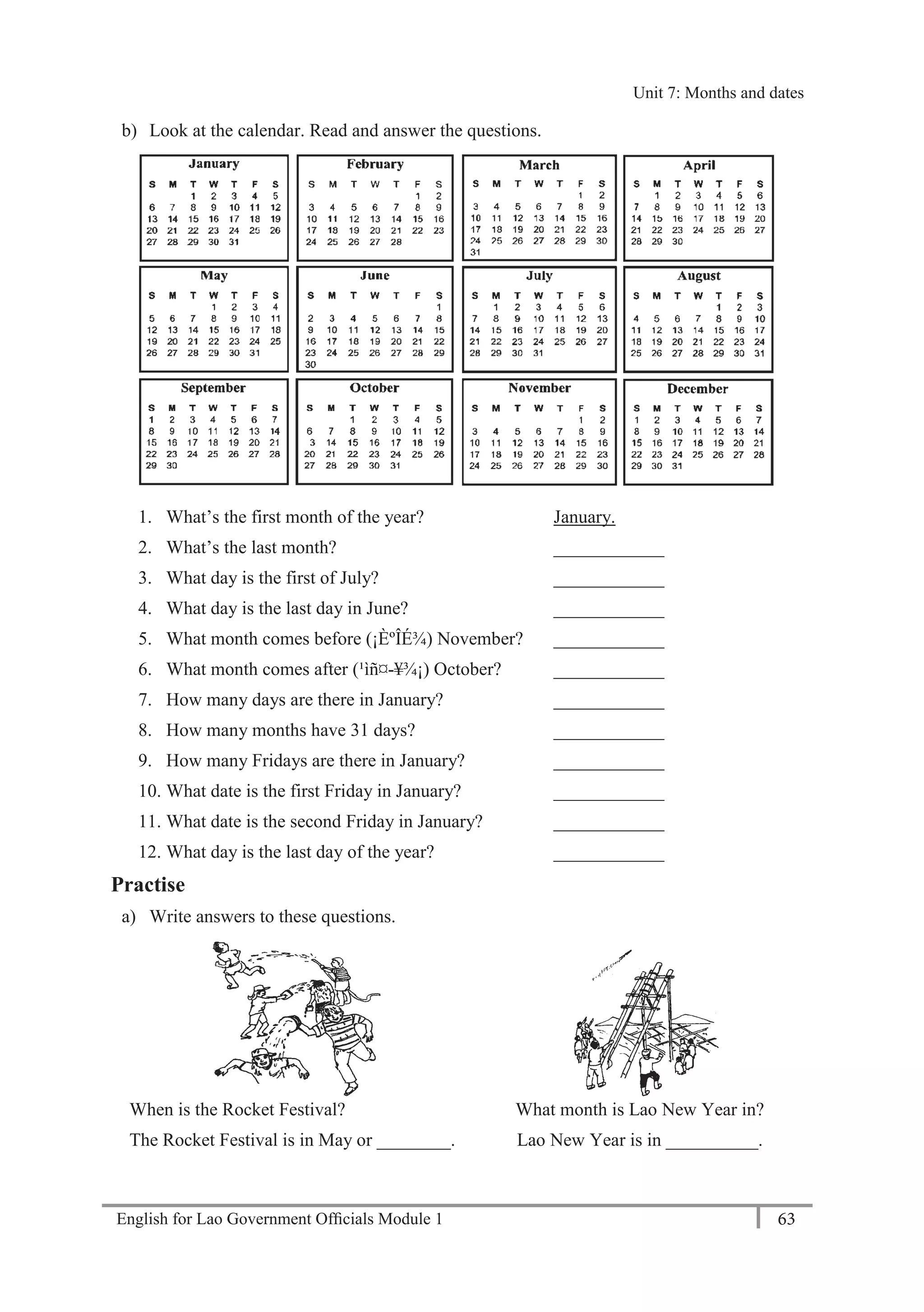 English for Lao Government Ofﬁcials Module 1 63
Unit 7: Months and dates
63 English for Lao Government Officials - Module 1
b) Look at the calendar. Read and answer the questions.
1. What’s the first month of the year? January.
2. What’s the last month? ____________
3. What day is the first of July? ____________
4. What day is the last day in June? ____________
5. What month comes before (¡ÈºÎÉ¾) November? ____________
6. What month comes after (¹ìñ¤-¥¾¡) October? ____________
7. How many days are there in January? ____________
8. How many months have 31 days? ____________
9. How many Fridays are there in January? ____________
10. What date is the first Friday in January? ____________
11. What date is the second Friday in January? ____________
12. What day is the last day of the year? ____________
Practise
a) Write answers to these questions.
When is the Rocket Festival?
The Rocket Festival is in May or ________.
What month is Lao New Year in?
Lao New Year is in __________.
Unit 7: Months and dates
 