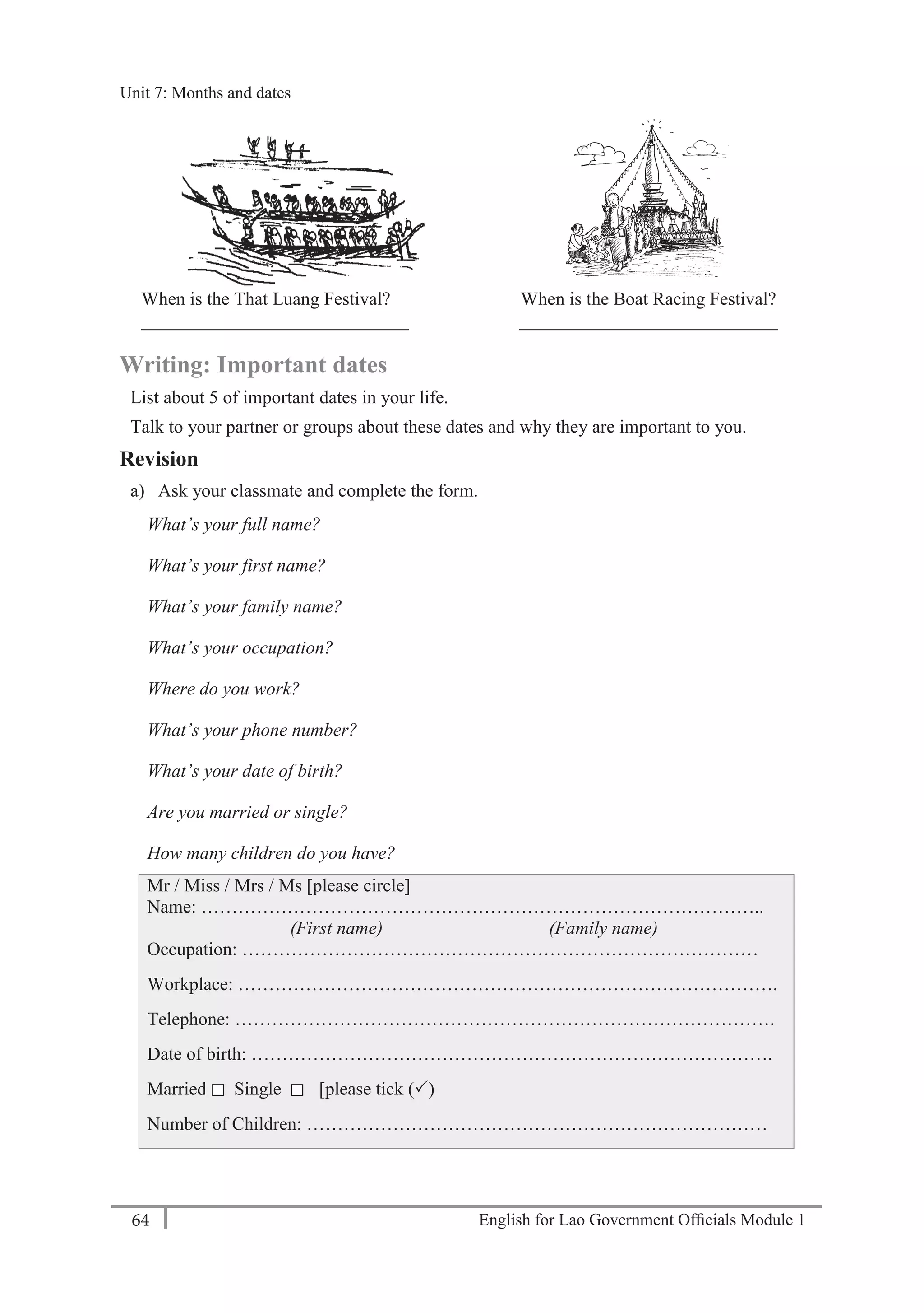 English for Lao Government Ofﬁcials Module 164
Unit 7: Months and dates
64 English for Lao Government Officials - Module 1
When is the That Luang Festival?
_____________________________
When is the Boat Racing Festival?
____________________________
Writing: Important dates
List about 5 of important dates in your life.
Talk to your partner or groups about these dates and why they are important to you.
Revision
a) Ask your classmate and complete the form.
What’s your full name?
What’s your first name?
What’s your family name?
What’s your occupation?
Where do you work?
What’s your phone number?
What’s your date of birth?
Are you married or single?
How many children do you have?
Mr / Miss / Mrs / Ms [please circle]
Name: ………………………………………………………………………………..
(First name) (Family name)
Occupation: …………………………………………………………………………
Workplace: …………………………………………………………………………….
Telephone: …………………………………………………………………………….
Date of birth: ………………………………………………………………………….
Married Single [please tick ()
Number of Children: …………………………………………………………………
Unit 7: Months and dates
 
