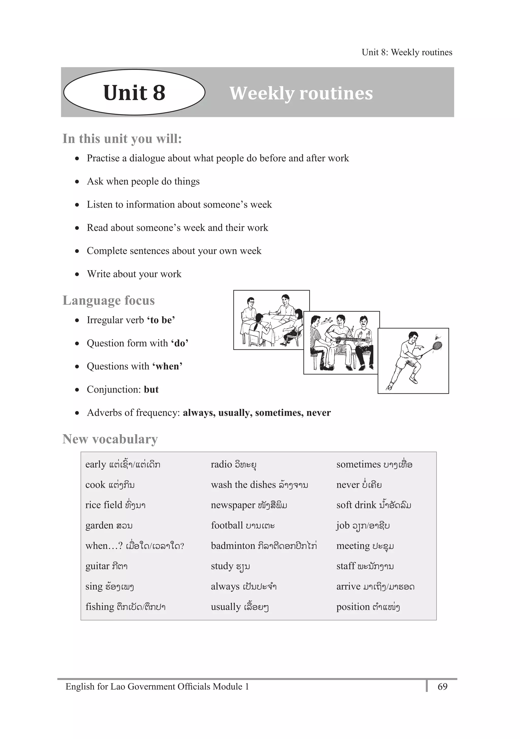 English for Lao Government Ofﬁcials Module 1 69
Unit 8: Weekly routines
69 English for Lao Government Officials Module 1
In this unit you will:
 Practise a dialogue about what people do before and after work
 Ask when people do things
 Listen to information about someone’s week
 Read about someone’s week and their work
 Complete sentences about your own week
 Write about your work
Language focus
 Irregular verb ‘to be’
 Question form with ‘do’
 Questions with ‘when’
 Conjunction: but
 Adverbs of frequency: always, usually, sometimes, never
New vocabulary
early ແຕໍ່ເຊ້າ/ແຕໍ່ເດິກ
cook ແຕໍ່ງກິນ
rice field ທໍ່ງນາ
garden ສວນ
when…? ເມໍ່ອໃດ/ເວລາໃດ?
guitar ກີຕາ
sing ຮ້ອງເພງ
fishing ຕຶກເບັດ/ຕຶກປາ
radio ວິທະຍຸ
wash the dishes ລ້າງຈານ
newspaper ໜັງສພິມ
football ບານເຕະ
badminton ກິລາຕີດອກປີກໄກໍ່
study ຮຽນ
always ເປັນປະຈາ
usually ເລ້ອຍໆ
sometimes ບາງເທໍ່ ອ
never ບໍ່ເຄີຍ
soft drink ນ ້າອັດລມ
job ວຽກ/ອາຊີບ
meeting ປະຊຸມ
staff ພະນ ັກງານ
arrive ມາເຖິງ/ມາຮອດ
position ຕາແໜໍ່ງ
Weekly routinesUnit 8
Unit 8: Weekly routines
 