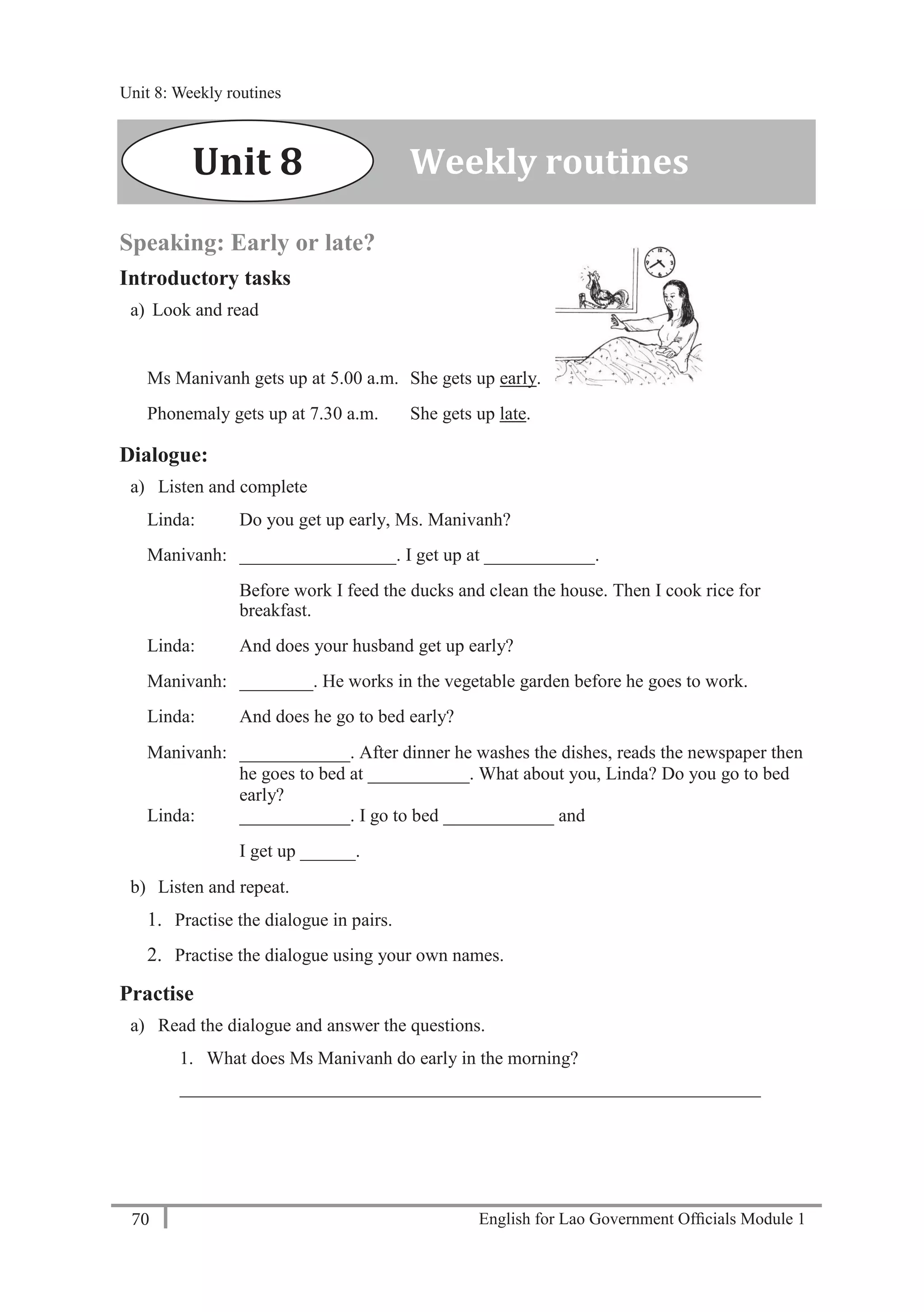 English for Lao Government Ofﬁcials Module 170
Unit 8: Weekly routines
70 English for Lao Government Officials Module 1
Speaking: Early or late?
Introductory tasks
a) Look and read
Ms Manivanh gets up at 5.00 a.m. She gets up early.
Phonemaly gets up at 7.30 a.m. She gets up late.
Dialogue:
a) Listen and complete
Linda: Do you get up early, Ms. Manivanh?
Manivanh: _________________. I get up at ____________.
Before work I feed the ducks and clean the house. Then I cook rice for
breakfast.
Linda: And does your husband get up early?
Manivanh: ________. He works in the vegetable garden before he goes to work.
Linda: And does he go to bed early?
Manivanh: ____________. After dinner he washes the dishes, reads the newspaper then
he goes to bed at ___________. What about you, Linda? Do you go to bed
early?
Linda: ____________. I go to bed ____________ and
I get up ______.
b) Listen and repeat.
1. Practise the dialogue in pairs.
2. Practise the dialogue using your own names.
Practise
a) Read the dialogue and answer the questions.
1. What does Ms Manivanh do early in the morning?
_______________________________________________________________
Weekly routinesUnit 8
Unit 8: Weekly routines
 