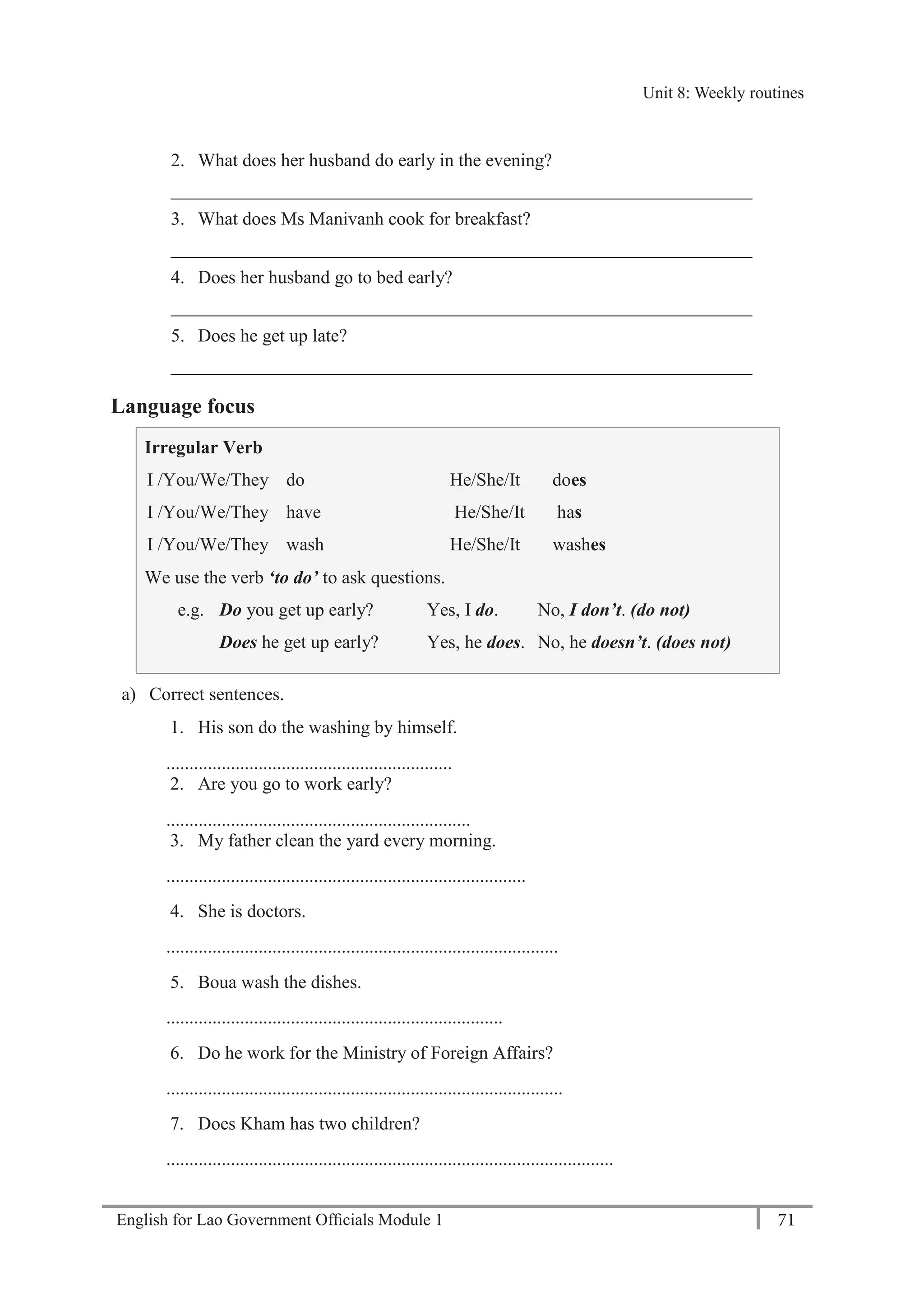English for Lao Government Ofﬁcials Module 1 71
Unit 8: Weekly routines
71 English for Lao Government Officials Module 1
2. What does her husband do early in the evening?
_______________________________________________________________
3. What does Ms Manivanh cook for breakfast?
_______________________________________________________________
4. Does her husband go to bed early?
_______________________________________________________________
5. Does he get up late?
_______________________________________________________________
Language focus
Irregular Verb
I /You/We/They
I /You/We/They
I /You/We/They
do
have
wash
He/She/It does
He/She/It has
He/She/It washes
We use the verb ‘to do’ to ask questions.
e.g. Do you get up early? Yes, I do. No, I don’t. (do not)
Does he get up early? Yes, he does. No, he doesn’t. (does not)
a) Correct sentences.
1. His son do the washing by himself.
..............................................................
2. Are you go to work early?
..................................................................
3. My father clean the yard every morning.
..............................................................................
4. She is doctors.
.....................................................................................
5. Boua wash the dishes.
.........................................................................
6. Do he work for the Ministry of Foreign Affairs?
......................................................................................
7. Does Kham has two children?
.................................................................................................
Unit 8: Weekly routines
 