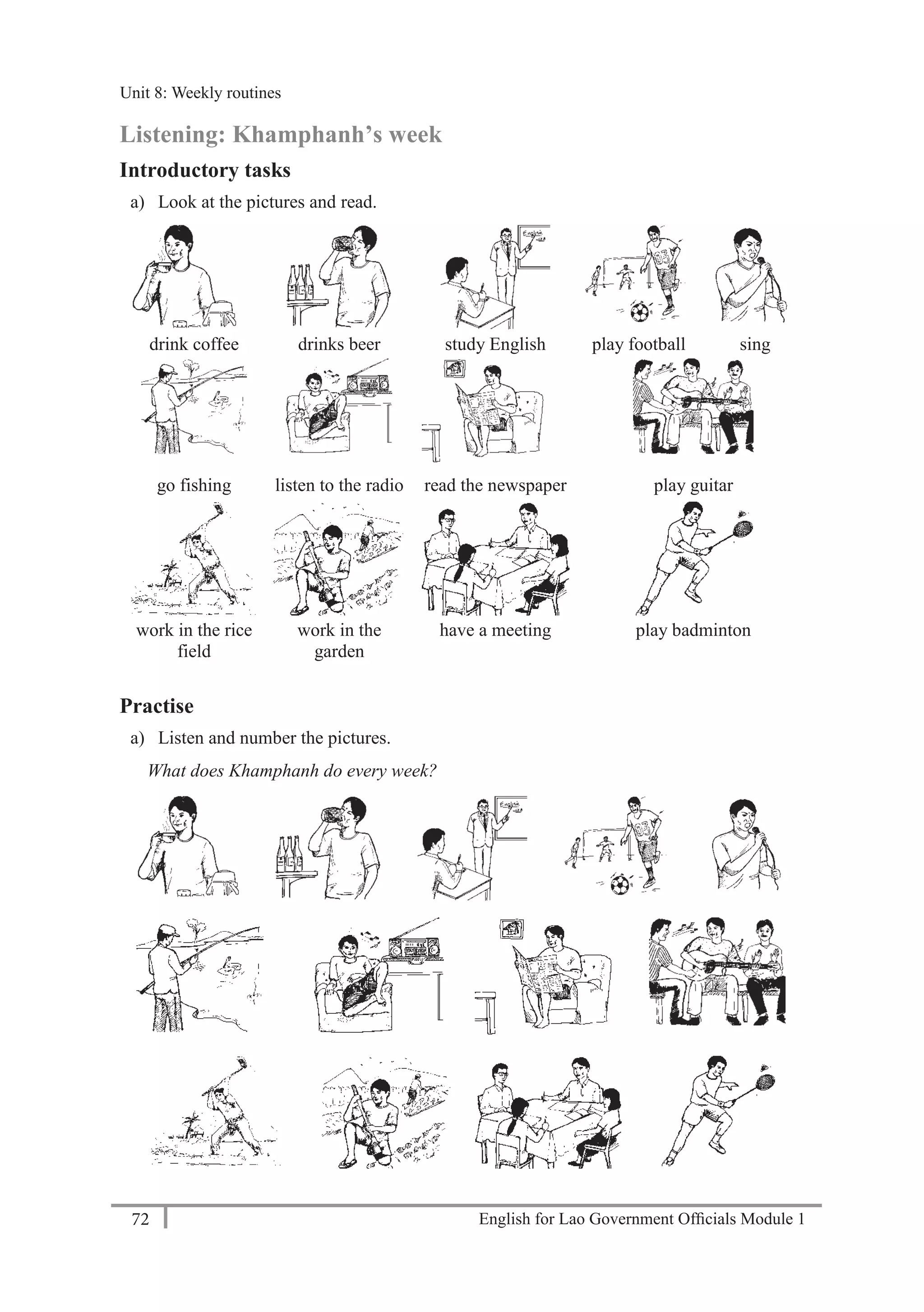 English for Lao Government Ofﬁcials Module 172
Unit 8: Weekly routines
72 English for Lao Government Officials Module 1
Listening: Khamphanh’s week
Introductory tasks
a) Look at the pictures and read.
drink coffee drinks beer study English play football sing
go fishing listen to the radio read the newspaper play guitar
work in the rice
field
work in the
garden
have a meeting play badminton
Practise
a) Listen and number the pictures.
What does Khamphanh do every week?
Unit 8: Weekly routines
 