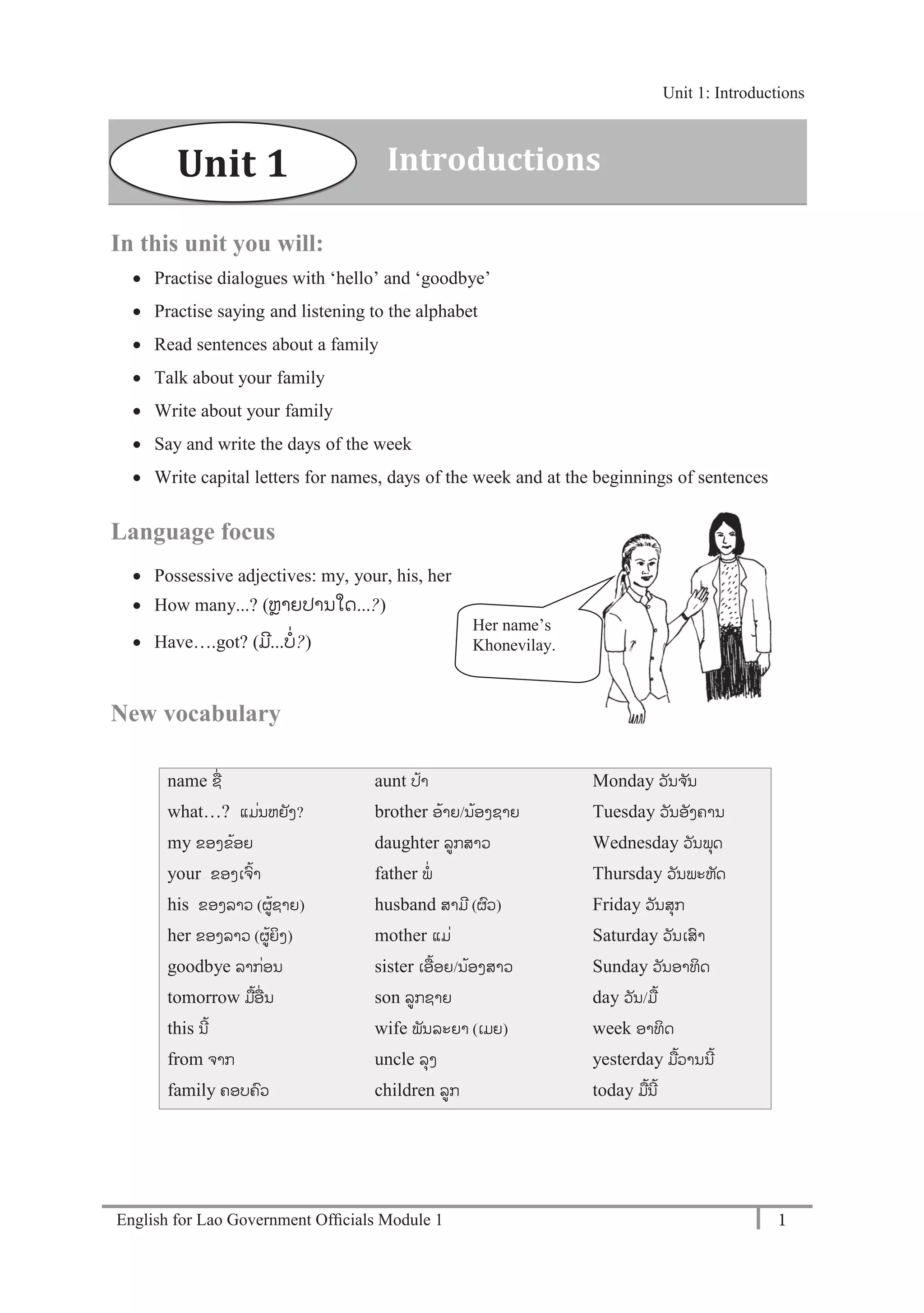 English for Lao Government Ofﬁcials Module 1 1
Unit 1: Introductions
1 English for Lao Government Officials Module 1
In this unit you will:
 Practise dialogues with ‘hello’ and ‘goodbye’
 Practise saying and listening to the alphabet
 Read sentences about a family
 Talk about your family
 Write about your family
 Say and write the days of the week
 Write capital letters for names, days of the week and at the beginnings of sentences
Language focus
 Possessive adjectives: my, your, his, her
 How many...? (ຫຼາຍປານໃດ...?)
 Have….got? (ມີ...ບໍ່?)
New vocabulary
name ຊໍ່
what…? ແມໍ່ນຫຍັງ?
my ຂອງຂ້ອຍ
your ຂອງເຈ້າ
his ຂອງລາວ (ຜ້ຊາຍ)
her ຂອງລາວ (ຜ້ຍິງ)
goodbye ລາກໍ່ອນ
tomorrow ມ້ອໍ່ ນ
this ນີ້
from ຈາກ
family ຄອບຄວ
aunt ປ້າ
brother ອ້າຍ/ນ້ອງຊາຍ
daughter ລກສາວ
father ພໍ່
husband ສາມີ (ຜວ)
mother ແມໍ່
sister ເອ້ອຍ/ນ້ອງສາວ
son ລກຊາຍ
wife ພັນລະຍາ (ເມຍ)
uncle ລຸງ
children ລກ
Monday ວັນຈ ັນ
Tuesday ວັນອັງຄານ
Wednesday ວັນພຸດ
Thursday ວັນພະຫັດ
Friday ວັນສຸກ
Saturday ວັນເສາ
Sunday ວັນອາທິດ
day ວັນ/ມ້
week ອາທິດ
yesterday ມ້ວານນີ້
today ມ້ນີ້
Her name’s
Khonevilay.
Unit 1 Introductions
Unit 1: Introductions
 