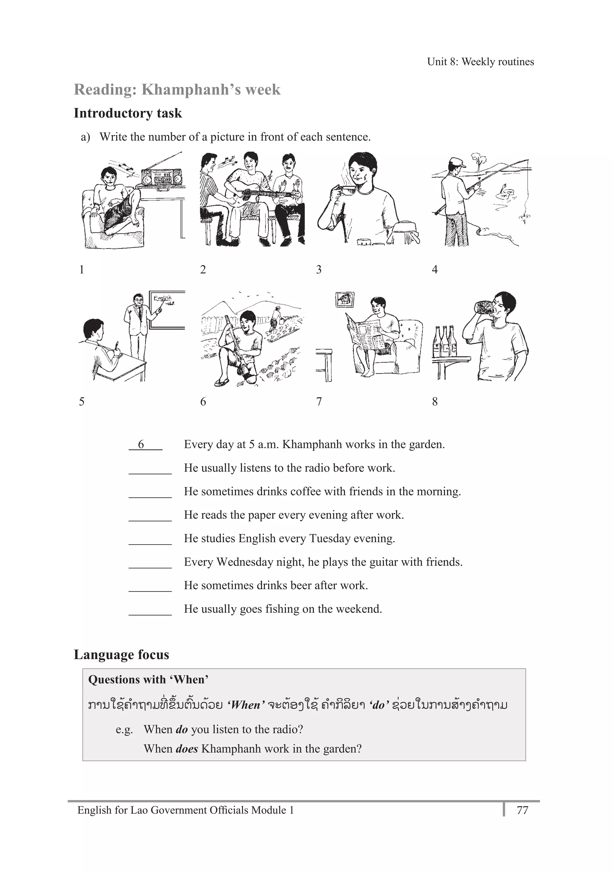 English for Lao Government Ofﬁcials Module 1 77
Unit 8: Weekly routines
77 English for Lao Government Officials Module 1
Reading: Khamphanh’s week
Introductory task
a) Write the number of a picture in front of each sentence.
1 2 3 4
5 6 7 8
6 Every day at 5 a.m. Khamphanh works in the garden.
_______ He usually listens to the radio before work.
_______ He sometimes drinks coffee with friends in the morning.
_______ He reads the paper every evening after work.
_______ He studies English every Tuesday evening.
_______ Every Wednesday night, he plays the guitar with friends.
_______ He sometimes drinks beer after work.
_______ He usually goes fishing on the weekend.
Language focus
Questions with ‘When’
ການໃຊ້ຄາຖາມທີໍ່ ຂຶ້ນຕ້ນດ້ວຍ ‘When’ ຈະຕ້ອງໃຊ້ ຄາກິລິຍາ ‘do’ ຊໍ່ວຍໃນການສ້າງຄາຖາມ
e.g. When do you listen to the radio?
When does Khamphanh work in the garden?
Unit 8: Weekly routines
 