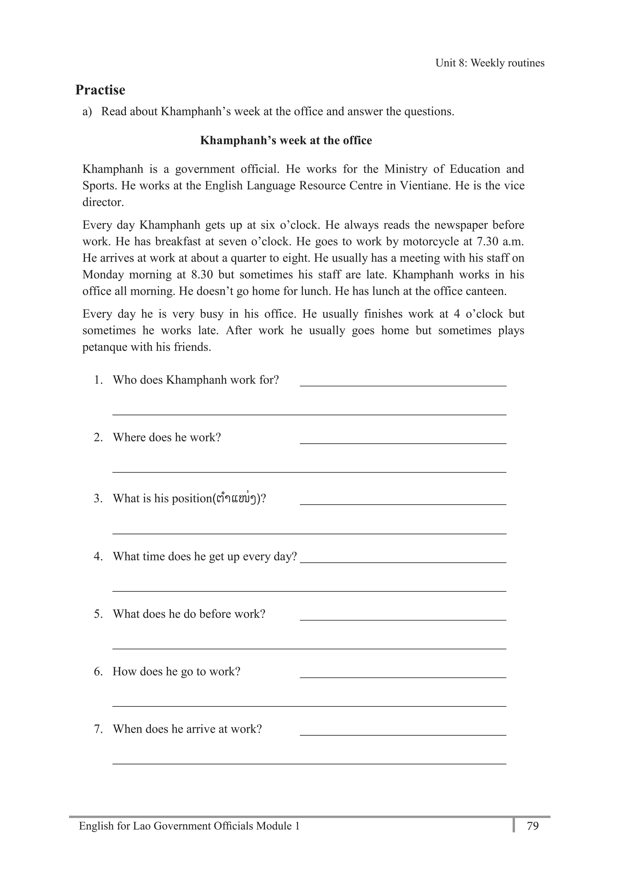 English for Lao Government Ofﬁcials Module 1 79
Unit 8: Weekly routines
79 English for Lao Government Officials Module 1
Practise
a) Read about Khamphanh’s week at the office and answer the questions.
Khamphanh’s week at the office
Khamphanh is a government official. He works for the Ministry of Education and
Sports. He works at the English Language Resource Centre in Vientiane. He is the vice
director.
Every day Khamphanh gets up at six o’clock. He always reads the newspaper before
work. He has breakfast at seven o’clock. He goes to work by motorcycle at 7.30 a.m.
He arrives at work at about a quarter to eight. He usually has a meeting with his staff on
Monday morning at 8.30 but sometimes his staff are late. Khamphanh works in his
office all morning. He doesn’t go home for lunch. He has lunch at the office canteen.
Every day he is very busy in his office. He usually finishes work at 4 o’clock but
sometimes he works late. After work he usually goes home but sometimes plays
petanque with his friends.
1. Who does Khamphanh work for? _________________________________
_______________________________________________________________
2. Where does he work? _________________________________
_______________________________________________________________
3. What is his position(ຕຳແໜັ່ງ)? _________________________________
_______________________________________________________________
4. What time does he get up every day? _________________________________
_______________________________________________________________
5. What does he do before work? _________________________________
_______________________________________________________________
6. How does he go to work? _________________________________
_______________________________________________________________
7. When does he arrive at work? _________________________________
_______________________________________________________________
Unit 8: Weekly routines
 