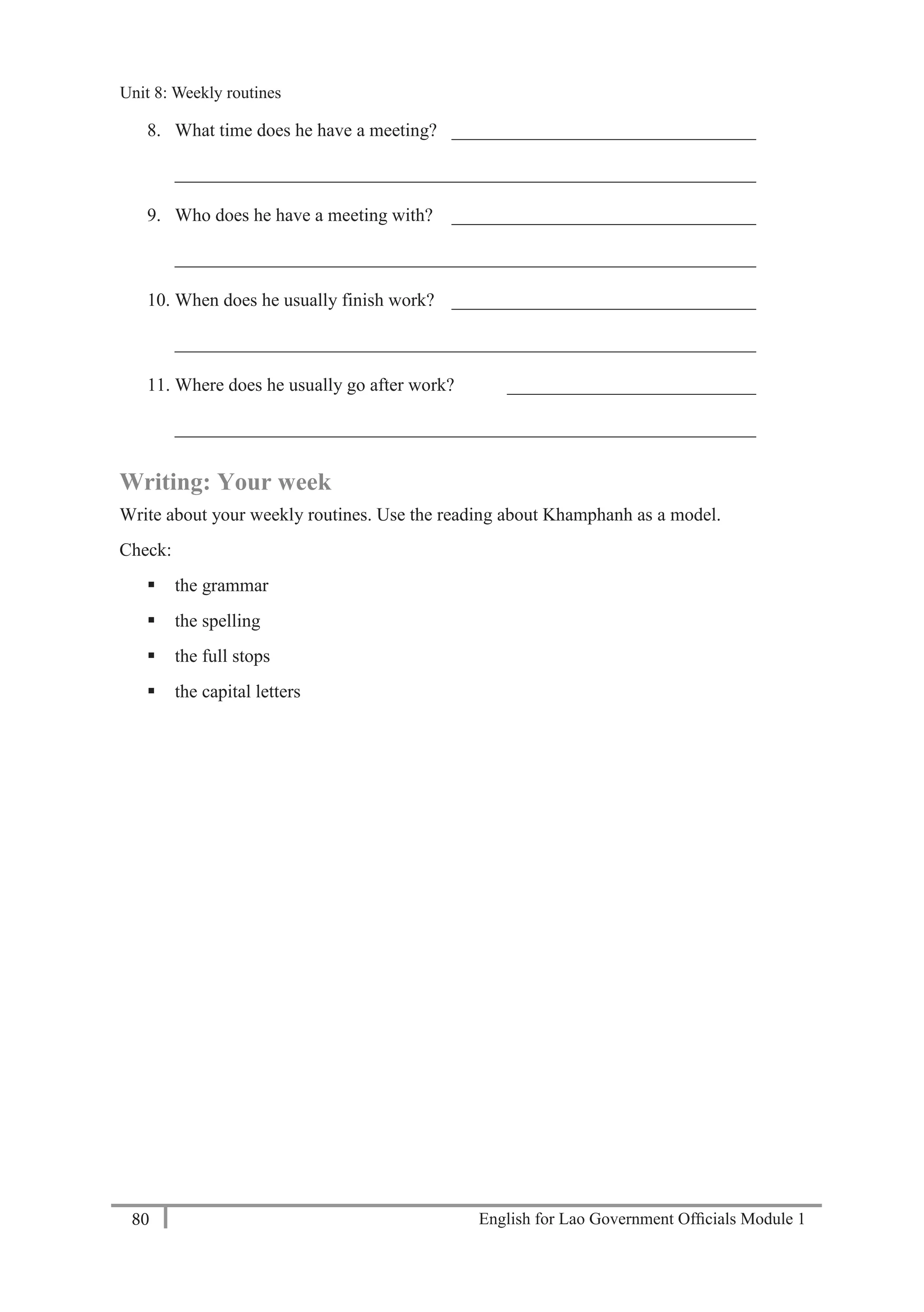 English for Lao Government Ofﬁcials Module 180
Unit 8: Weekly routines
80 English for Lao Government Officials Module 1
8. What time does he have a meeting? _________________________________
_______________________________________________________________
9. Who does he have a meeting with? _________________________________
_______________________________________________________________
10. When does he usually finish work? _________________________________
_______________________________________________________________
11. Where does he usually go after work? ___________________________
_______________________________________________________________
Writing: Your week
Write about your weekly routines. Use the reading about Khamphanh as a model.
Check:
 the grammar
 the spelling
 the full stops
 the capital letters
Unit 8: Weekly routines
 