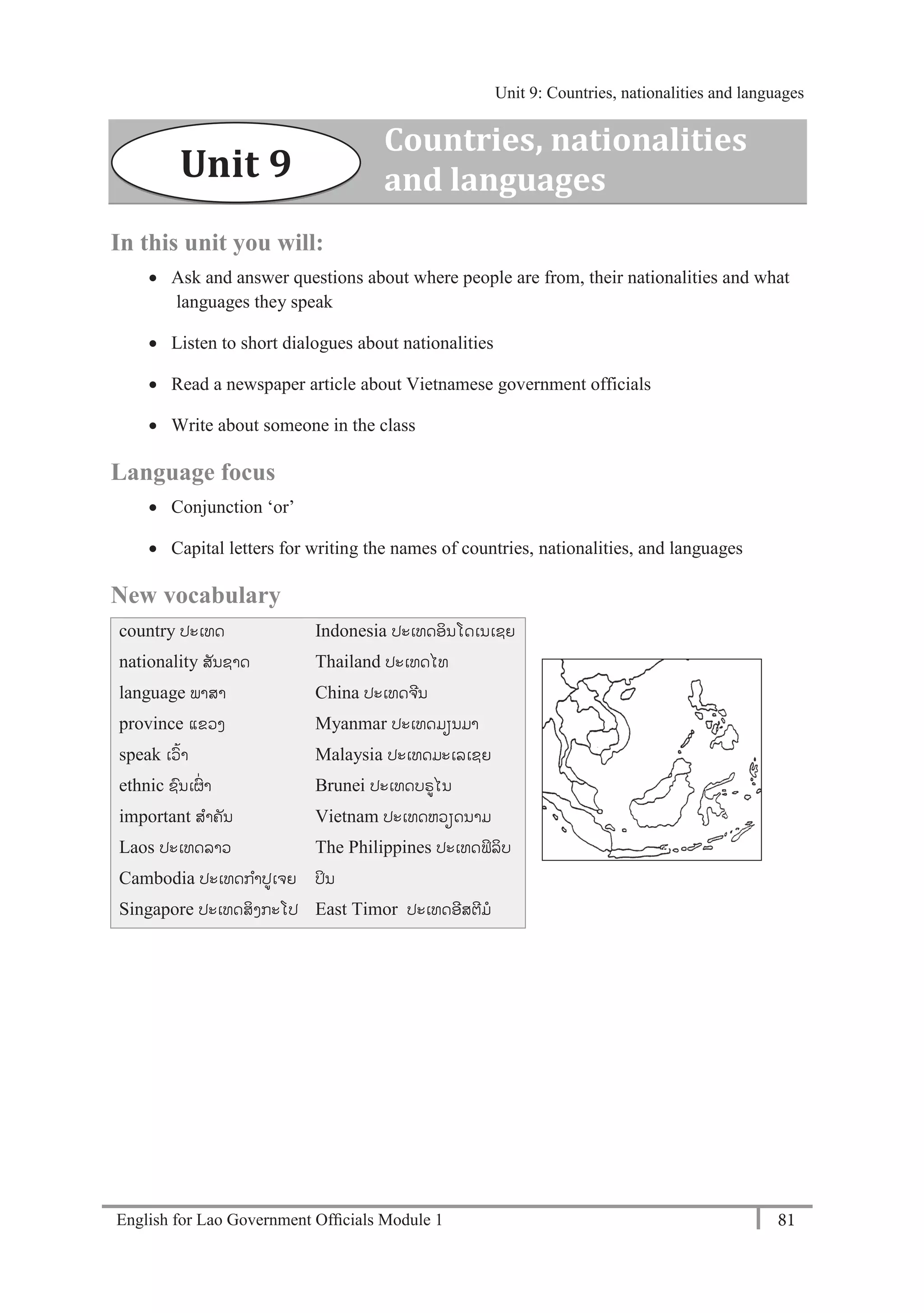 English for Lao Government Ofﬁcials Module 1 81
Unit 9 Countries, nationalities and languages
81 English for Lao Government Officials Module 1
In this unit you will:
 Ask and answer questions about where people are from, their nationalities and what
languages they speak
 Listen to short dialogues about nationalities
 Read a newspaper article about Vietnamese government officials
 Write about someone in the class
Language focus
 Conjunction ‘or’
 Capital letters for writing the names of countries, nationalities, and languages
New vocabulary
country ປະເທດ
nationality ສັນຊາດ
language ພາສາ
province ແຂວງ
speak ເວ້າ
ethnic ຊນເຜໍ່ າ
important ສາຄັນ
Laos ປະເທດລາວ
Cambodia ປະເທດກາປເຈຍ
Singapore ປະເທດສິງກະໂປ
Indonesia ປະເທດອິນໂດເນເຊຍ
Thailand ປະເທດໄທ
China ປະເທດຈີນ
Myanmar ປະເທດມຽນມາ
Malaysia ປະເທດມະເລເຊຍ
Brunei ປະເທດບຣໄນ
Vietnam ປະເທດຫວຽດນາມ
The Philippines ປະເທດຟິລິບ
ປິນ
East Timor ປະເທດອີສຕີມ
Countries, nationalities
and languagesUnit 9
Unit 9: Countries, nationalities and languages
 