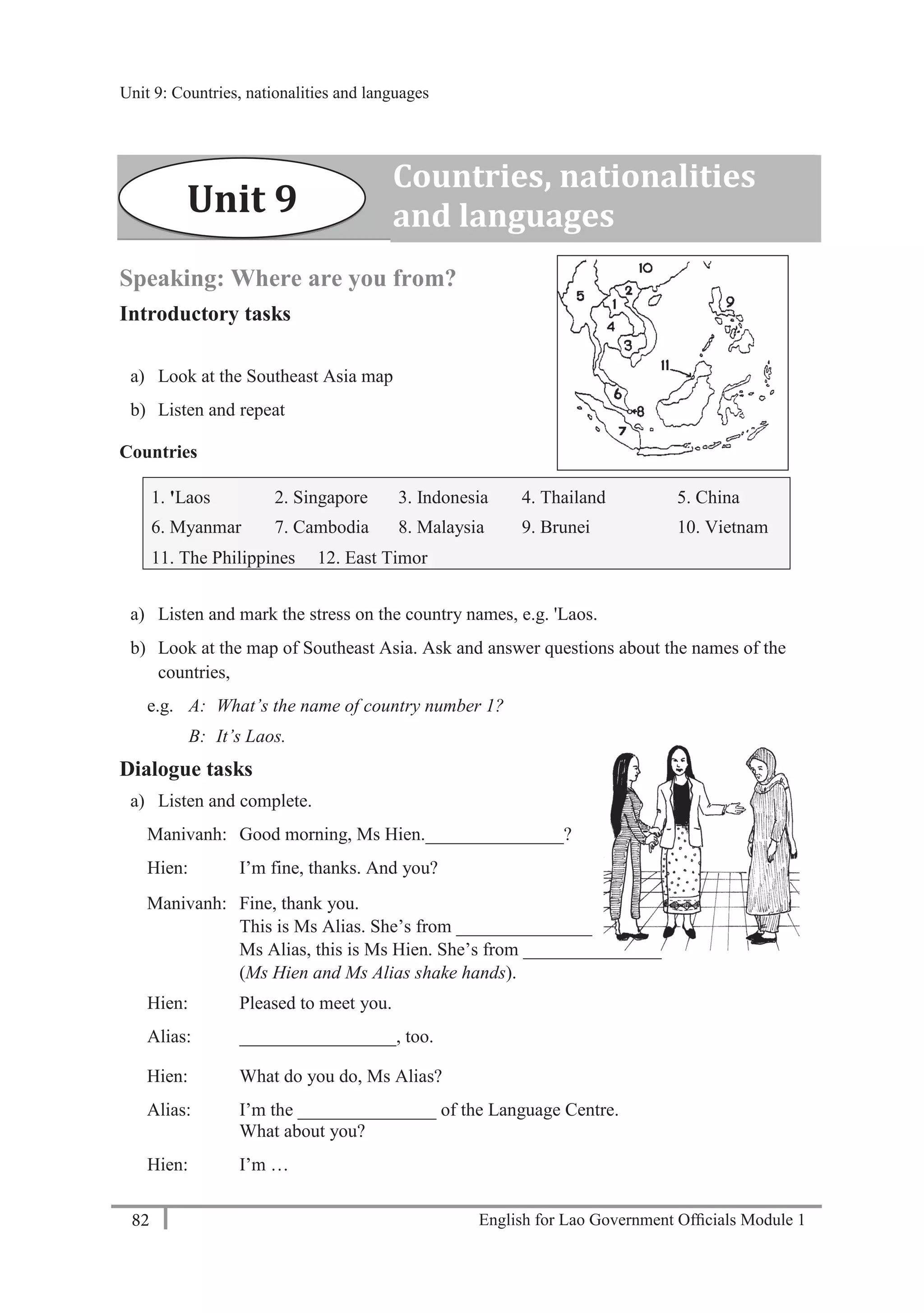 English for Lao Government Ofﬁcials Module 182
Unit 9 Countries, nationalities and languages
82 English for Lao Government Officials Module 1
Speaking: Where are you from?
Introductory tasks
a) Look at the Southeast Asia map
b) Listen and repeat
Countries
1. 'Laos 2. Singapore 3. Indonesia 4. Thailand 5. China
6. Myanmar 7. Cambodia 8. Malaysia 9. Brunei 10. Vietnam
11. The Philippines 12. East Timor
a) Listen and mark the stress on the country names, e.g. 'Laos.
b) Look at the map of Southeast Asia. Ask and answer questions about the names of the
countries,
e.g. A: What’s the name of country number 1?
B: It’s Laos.
Dialogue tasks
a) Listen and complete.
Manivanh: Good morning, Ms Hien._______________?
Hien: I’m fine, thanks. And you?
Manivanh: Fine, thank you.
This is Ms Alias. She’s from _______________.
Ms Alias, this is Ms Hien. She’s from _______________.
(Ms Hien and Ms Alias shake hands).
Hien: Pleased to meet you.
Alias: _________________, too.
Hien: What do you do, Ms Alias?
Alias: I’m the _______________ of the Language Centre.
What about you?
Hien: I’m …
Countries, nationalities
and languagesUnit 9
Unit 9: Countries, nationalities and languages
 