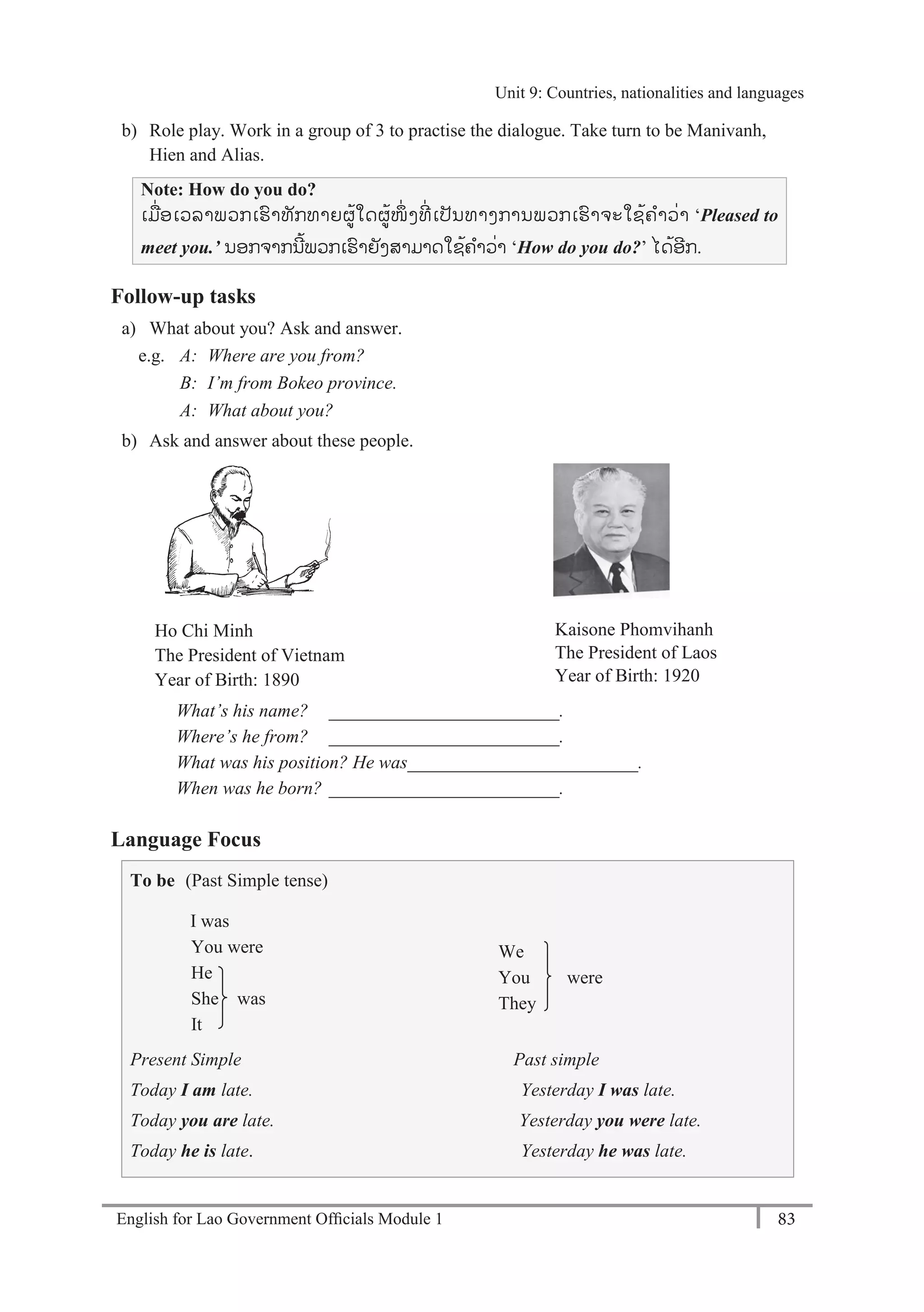 English for Lao Government Ofﬁcials Module 1 83
Unit 9 Countries, nationalities and languages
83 English for Lao Government Officials Module 1
b) Role play. Work in a group of 3 to practise the dialogue. Take turn to be Manivanh,
Hien and Alias.
Note: How do you do?
ເມໍ່ອເວລາພວກເຮາທັກທາຍຜ້ໃດຜ້ໜຶໍ່ ງທີໍ່ ເປັນທາງການພວກເຮາຈະໃຊ້ຄາວໍ່າ ‘Pleased to
meet you.’ ນອກຈາກນີ້ພວກເຮາຍັງສາມາດໃຊ້ຄາວໍ່າ ‘How do you do?’ ໄດ້ອີກ.
Follow-up tasks
a) What about you? Ask and answer.
e.g. A: Where are you from?
B: I’m from Bokeo province.
A: What about you?
b) Ask and answer about these people.
Ho Chi Minh
The President of Vietnam
Year of Birth: 1890
Kaisone Phomvihanh
The President of Laos
Year of Birth: 1920
What’s his name? _________________________.
Where’s he from? _________________________.
What was his position? He was_________________________.
When was he born? _________________________.
Language Focus
To be (Past Simple tense)
I was
You were
He
She was
It
We
You were
They
Present Simple Past simple
Today I am late. Yesterday I was late.
Today you are late. Yesterday you were late.
Today he is late. Yesterday he was late.
Unit 9: Countries, nationalities and languages
 