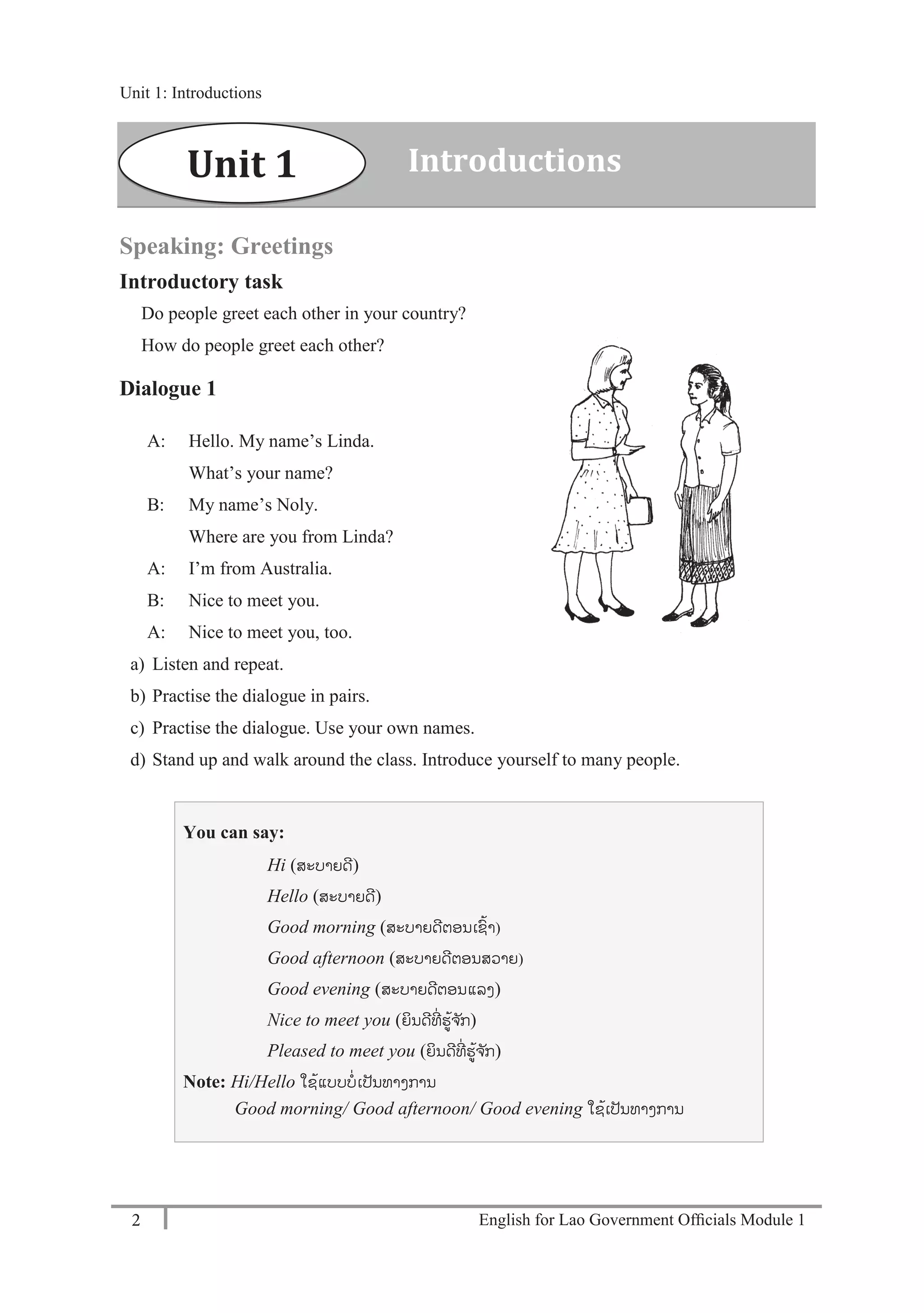 English for Lao Government Ofﬁcials Module 12
Unit 1: Introductions
2 English for Lao Government Officials Module 1
Speaking: Greetings
Introductory task
Do people greet each other in your country?
How do people greet each other?
Dialogue 1
A: Hello. My name’s Linda.
What’s your name?
B: My name’s Noly.
Where are you from Linda?
A: I’m from Australia.
B: Nice to meet you.
A: Nice to meet you, too.
a) Listen and repeat.
b) Practise the dialogue in pairs.
c) Practise the dialogue. Use your own names.
d) Stand up and walk around the class. Introduce yourself to many people.
You can say:
Hi (ສະບາຍດີ)
Hello (ສະບາຍດີ)
Good morning (ສະບາຍດີຕອນເຊ້າ)
Good afternoon (ສະບາຍດີຕອນສວາຍ)
Good evening (ສະບາຍດີຕອນແລງ)
Nice to meet you (ຍິນດີທີໍ່ ຮ້ຈ ັກ)
Pleased to meet you (ຍິນດີທີໍ່ ຮ້ຈ ັກ)
Note: Hi/Hello ໃຊ້ແບບບໍ່ເປັນທາງການ
Good morning/ Good afternoon/ Good evening ໃຊ້ເປັນທາງການ
Unit 1 Introductions
Unit 1: Introductions
 