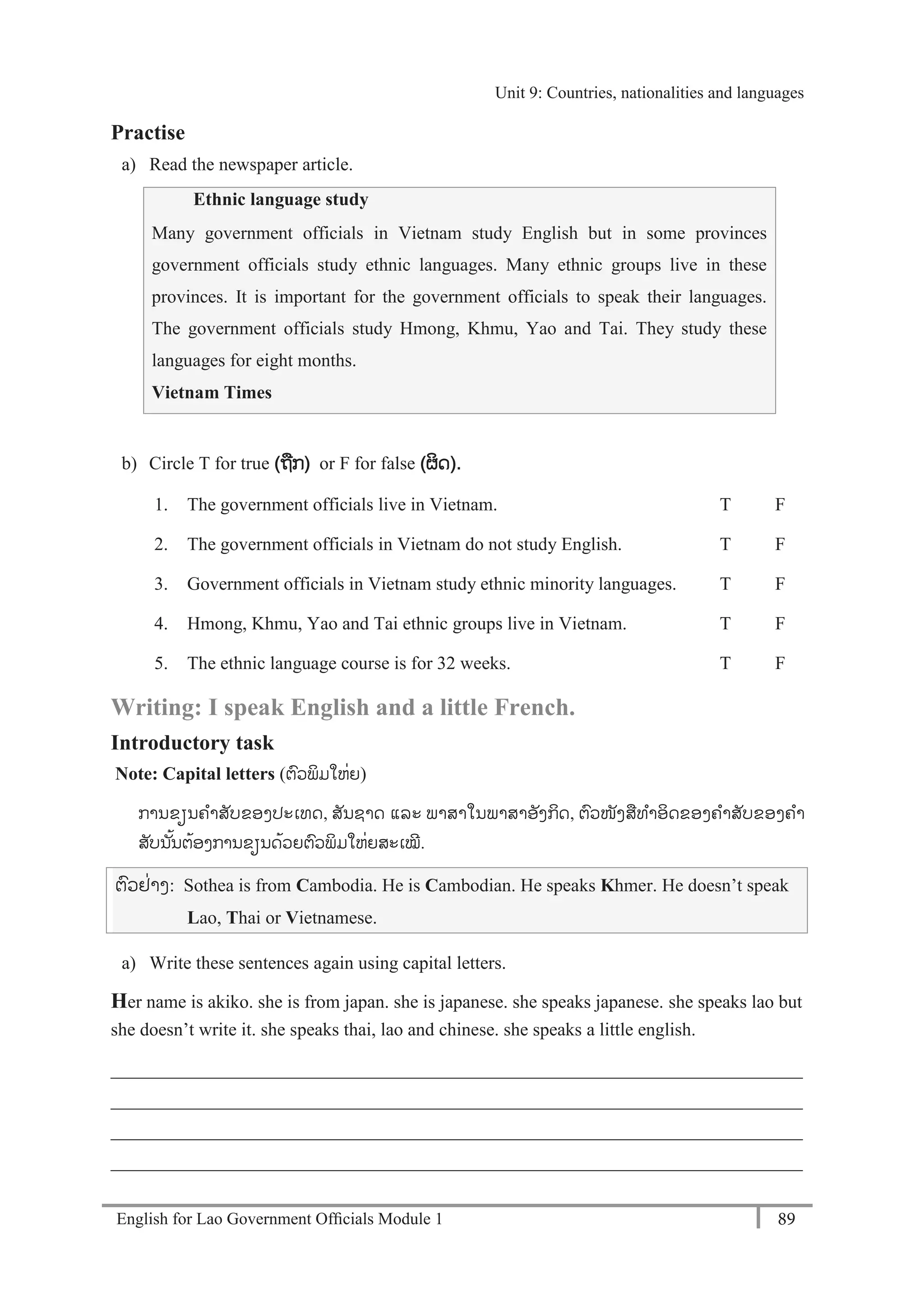 English for Lao Government Ofﬁcials Module 1 89
Unit 9 Countries, nationalities and languages
89 English for Lao Government Officials Module 1
Practise
a) Read the newspaper article.
Ethnic language study
Many government officials in Vietnam study English but in some provinces
government officials study ethnic languages. Many ethnic groups live in these
provinces. It is important for the government officials to speak their languages.
The government officials study Hmong, Khmu, Yao and Tai. They study these
languages for eight months.
Vietnam Times
b) Circle T for true (ຖກ) or F for false (ຜິດ).
1. The government officials live in Vietnam. T F
2. The government officials in Vietnam do not study English. T F
3. Government officials in Vietnam study ethnic minority languages. T F
4. Hmong, Khmu, Yao and Tai ethnic groups live in Vietnam. T F
5. The ethnic language course is for 32 weeks. T F
Writing: I speak English and a little French.
Introductory task
Note: Capital letters (ຕວພິມໃຫໍ່ຍ)
ການຂຽນຄາສັບຂອງປະເທດ, ສັນຊາດ ແລະ ພາສາໃນພາສາອັງກິດ, ຕວໜັງສທາອິດຂອງຄາສັບຂອງຄາ
ສັບນ ັ້ນຕ້ອງການຂຽນດ້ວຍຕວພິມໃຫໍ່ຍສະເໝີ.
ຕວຢໍ່າງ: Sothea is from Cambodia. He is Cambodian. He speaks Khmer. He doesn’t speak
Lao, Thai or Vietnamese.
a) Write these sentences again using capital letters.
Her name is akiko. she is from japan. she is japanese. she speaks japanese. she speaks lao but
she doesn’t write it. she speaks thai, lao and chinese. she speaks a little english.
___________________________________________________________________________
___________________________________________________________________________
___________________________________________________________________________
___________________________________________________________________________
Unit 9: Countries, nationalities and languages
 