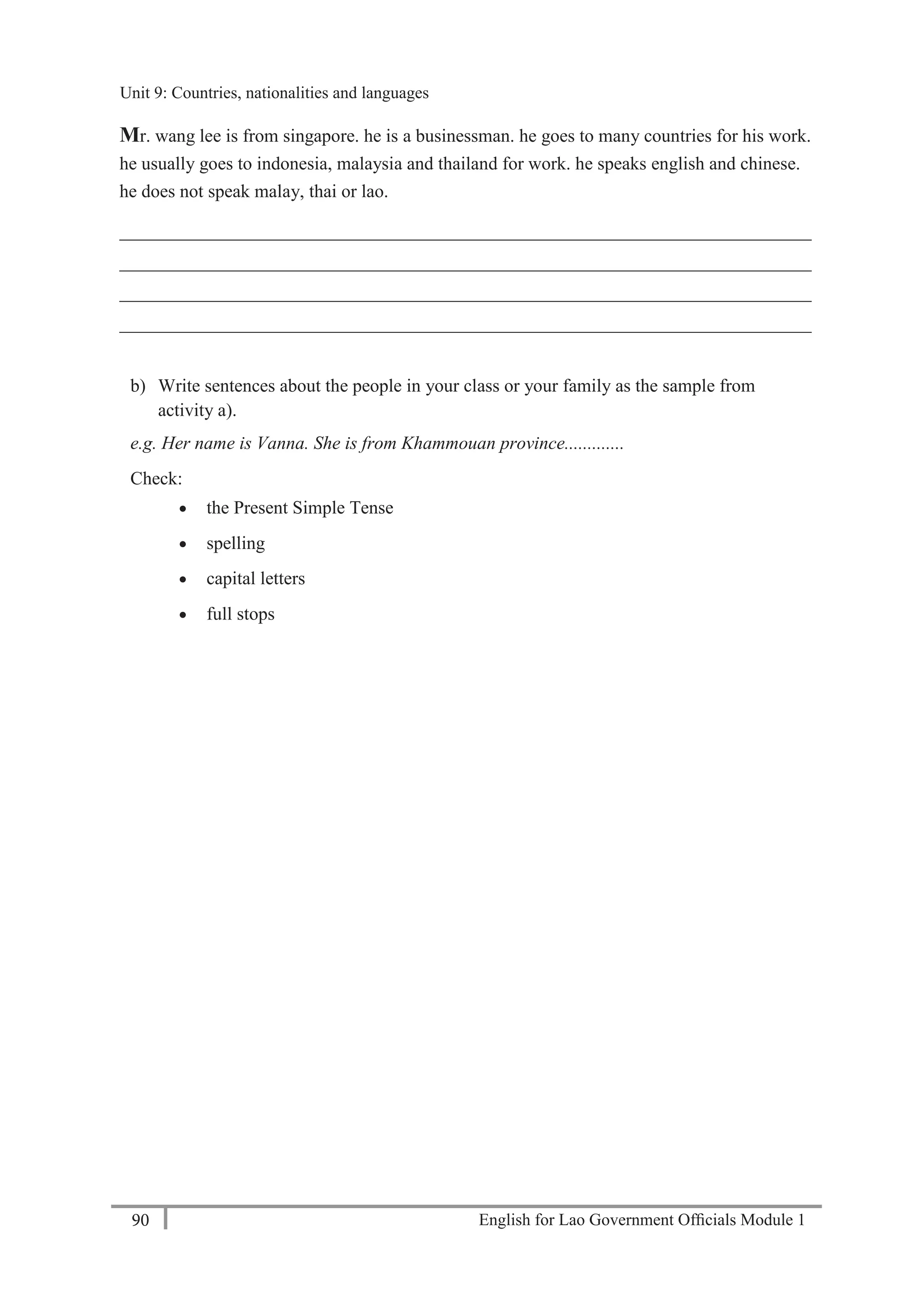 English for Lao Government Ofﬁcials Module 190
Unit 9 Countries, nationalities and languages
90 English for Lao Government Officials Module 1
Mr. wang lee is from singapore. he is a businessman. he goes to many countries for his work.
he usually goes to indonesia, malaysia and thailand for work. he speaks english and chinese.
he does not speak malay, thai or lao.
___________________________________________________________________________
___________________________________________________________________________
___________________________________________________________________________
___________________________________________________________________________
b) Write sentences about the people in your class or your family as the sample from
activity a).
e.g. Her name is Vanna. She is from Khammouan province.............
Check:
 the Present Simple Tense
 spelling
 capital letters
 full stops
Unit 9: Countries, nationalities and languages
 