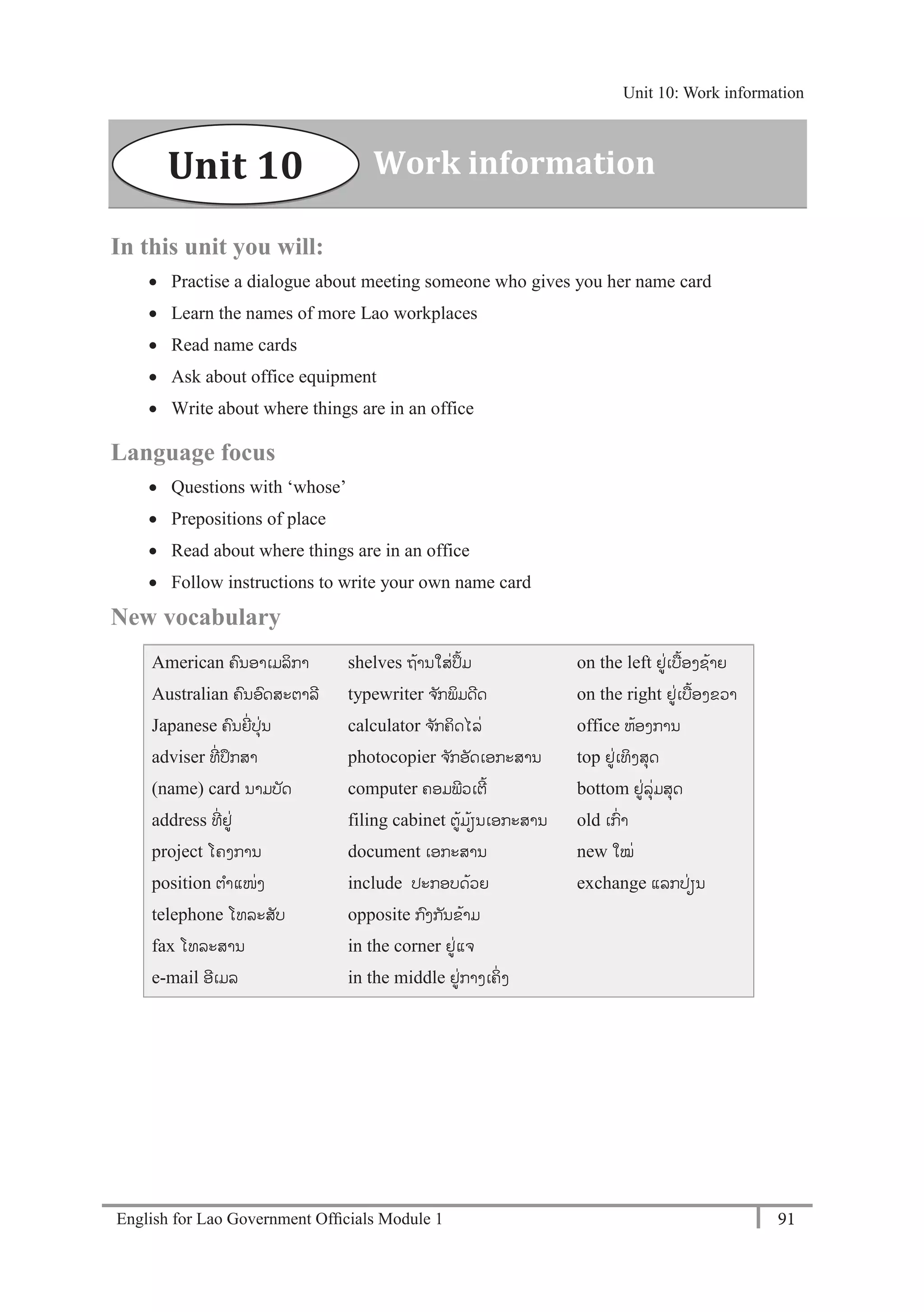 English for Lao Government Ofﬁcials Module 1 91
Unit 10: Work information
91 English for Lao Government Officials Module 1
In this unit you will:
 Practise a dialogue about meeting someone who gives you her name card
 Learn the names of more Lao workplaces
 Read name cards
 Ask about office equipment
 Write about where things are in an office
Language focus
 Questions with ‘whose’
 Prepositions of place
 Read about where things are in an office
 Follow instructions to write your own name card
New vocabulary
American ຄນອາເມລິກາ
Australian ຄນອດສະຕາລີ
Japanese ຄນຍີໍ່ປຸໍ່ນ
adviser ທີໍ່ ປຶກສາ
(name) card ນາມບັດ
address ທີໍ່ ຢໍ່
project ໂຄງການ
position ຕາແໜໍ່ງ
telephone ໂທລະສັບ
fax ໂທລະສານ
e-mail ອີເມລ
shelves ຖ້ານໃສໍ່ປຶ້ມ
typewriter ຈ ັກພິມດີດ
calculator ຈ ັກຄິດໄລໍ່
photocopier ຈ ັກອັດເອກະສານ
computer ຄອມພີວເຕີ້
filing cabinet ຕ້ມ້ຽນເອກະສານ
document ເອກະສານ
include ປະກອບດ້ວຍ
opposite ກງກັນຂ້າມ
in the corner ຢໍ່ແຈ
in the middle ຢໍ່ກາງເຄິໍ່ ງ
on the left ຢໍ່ເບ້ອງຊ້າຍ
on the right ຢໍ່ເບ້ອງຂວາ
office ຫ້ອງການ
top ຢໍ່ເທິງສຸດ
bottom ຢໍ່ລຸໍ່ມສຸດ
old ເກໍ່າ
new ໃໝໍ່
exchange ແລກປໍ່ຽນ
Work informationUnit 10
Unit 10: Work information
 