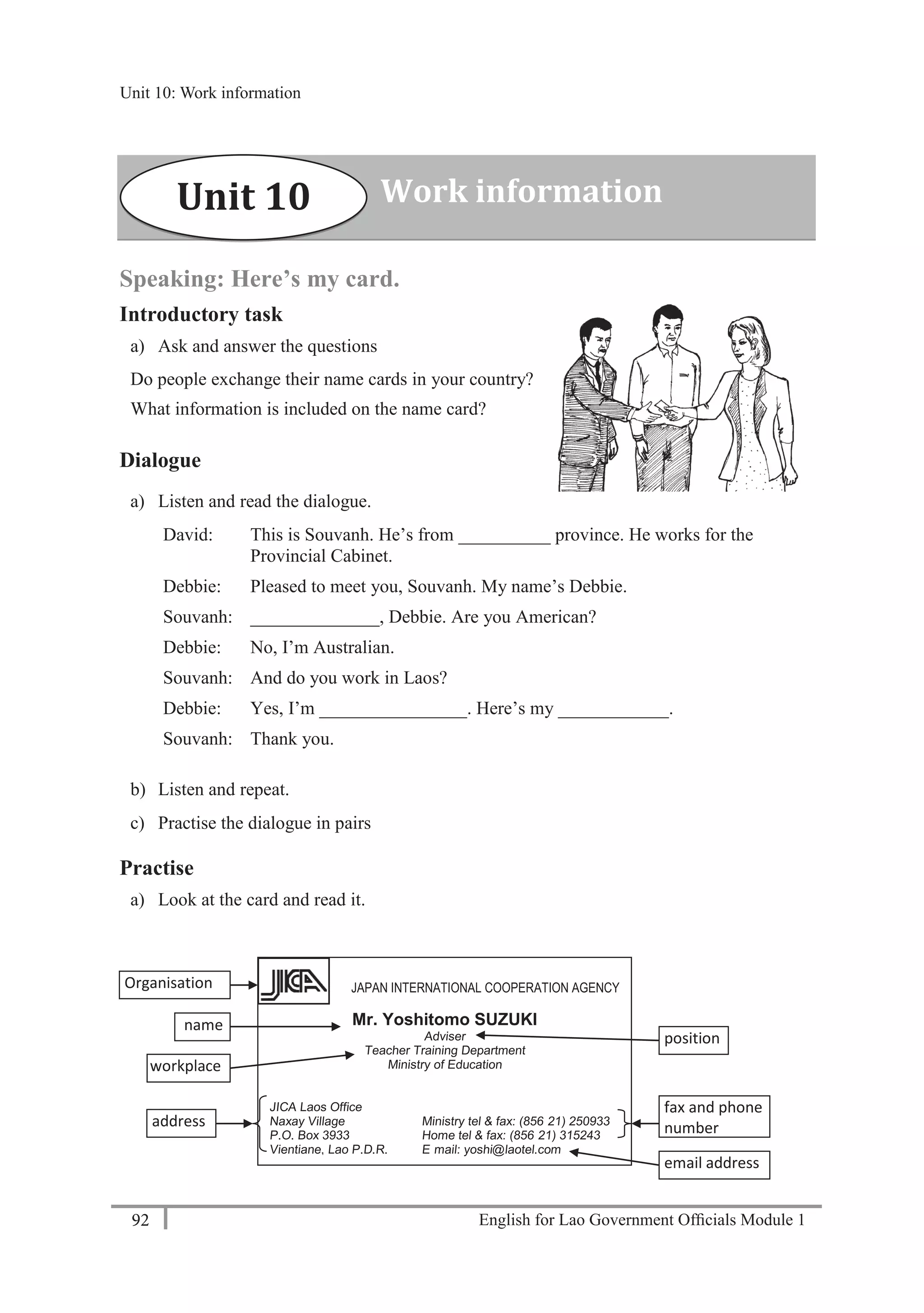 English for Lao Government Ofﬁcials Module 192
Unit 10: Work information
92 English for Lao Government Officials Module 1
Speaking: Here’s my card.
Introductory task
a) Ask and answer the questions
Do people exchange their name cards in your country?
What information is included on the name card?
Dialogue
a) Listen and read the dialogue.
David: This is Souvanh. He’s from __________ province. He works for the
Provincial Cabinet.
Debbie: Pleased to meet you, Souvanh. My name’s Debbie.
Souvanh: ______________, Debbie. Are you American?
Debbie: No, I’m Australian.
Souvanh: And do you work in Laos?
Debbie: Yes, I’m ________________. Here’s my ____________.
Souvanh: Thank you.
b) Listen and repeat.
c) Practise the dialogue in pairs
Practise
a) Look at the card and read it.
Work informationUnit 10
JAPAN INTERNATIONAL COOPERATION AGENCY
Mr. Yoshitomo SUZUKI
Adviser
Teacher Training Department
Ministry of Education
JICA Laos Office
Naxay Village Ministry tel & fax: (856- 21) 250933
P.O. Box 3933 Home tel & fax: (856- 21) 315243
Vientiane, Lao P.D.R. E- mail: yoshi@laotel.com
Organisation
workplace
address
position
name
email address
fax and phone
number
Unit 10: Work information
 