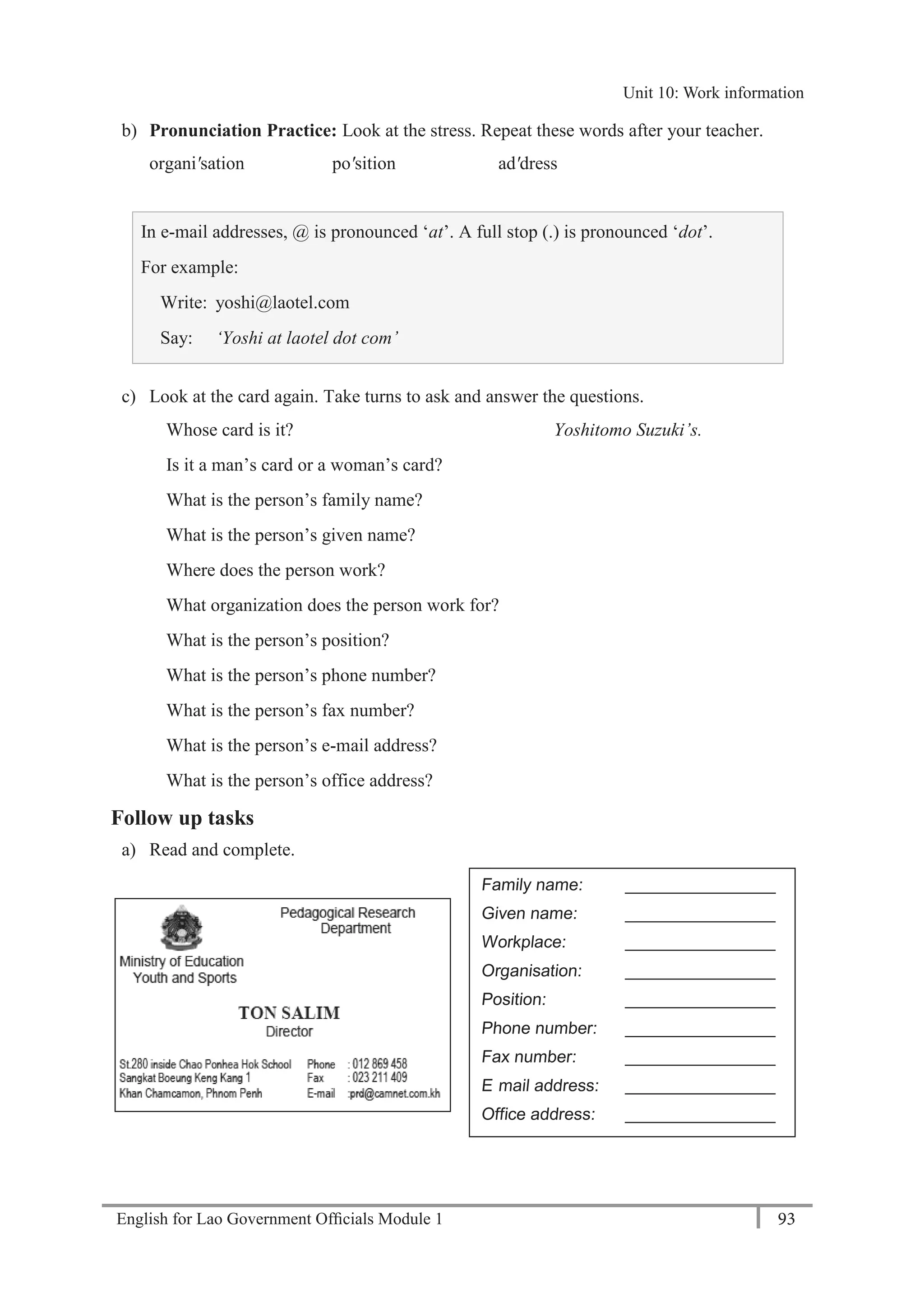 English for Lao Government Ofﬁcials Module 1 93
Unit 10: Work information
93 English for Lao Government Officials Module 1
b) Pronunciation Practice: Look at the stress. Repeat these words after your teacher.
organi'sation po'sition ad'dress
In e-mail addresses, @ is pronounced ‘at’. A full stop (.) is pronounced ‘dot’.
For example:
Write: yoshi@laotel.com
Say: ‘Yoshi at laotel dot com’
c) Look at the card again. Take turns to ask and answer the questions.
Whose card is it? Yoshitomo Suzuki’s.
Is it a man’s card or a woman’s card?
What is the person’s family name?
What is the person’s given name?
Where does the person work?
What organization does the person work for?
What is the person’s position?
What is the person’s phone number?
What is the person’s fax number?
What is the person’s e-mail address?
What is the person’s office address?
Follow up tasks
a) Read and complete.
Family name: ________________
Given name: ________________
Workplace: ________________
Organisation: ________________
Position: ________________
Phone number: ________________
Fax number: ________________
E- mail address: ________________
Office address: ________________
Unit 10: Work information
 