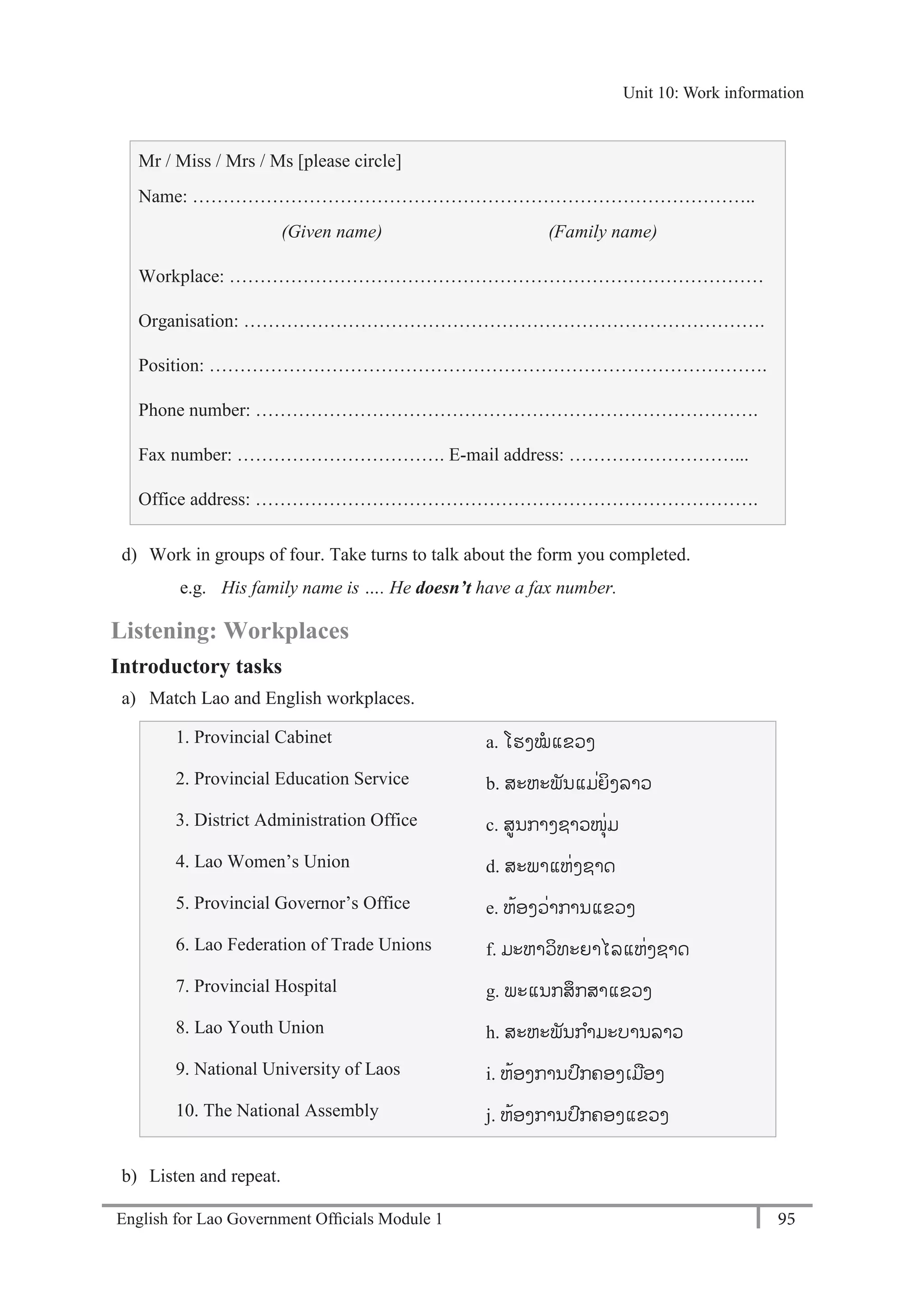English for Lao Government Ofﬁcials Module 1 95
Unit 10: Work information
95 English for Lao Government Officials Module 1
Mr / Miss / Mrs / Ms [please circle]
Name: ………………………………………………………………………………..
(Given name) (Family name)
Workplace: ……………………………………………………………………………
Organisation: ………………………………………………………………………….
Position: ……………………………………………………………………………….
Phone number: ……………………………………………………………………….
Fax number: ……………………………. E-mail address: ………………………...
Office address: ……………………………………………………………………….
d) Work in groups of four. Take turns to talk about the form you completed.
e.g. His family name is …. He doesn’t have a fax number.
Listening: Workplaces
Introductory tasks
a) Match Lao and English workplaces.
1. Provincial Cabinet a. ໂຮງໝແຂວງ
2. Provincial Education Service b. ສະຫະພັນແມໍ່ຍິງລາວ
3. District Administration Office c. ສນກາງຊາວໜຸໍ່ມ
4. Lao Women’s Union d. ສະພາແຫໍ່ງຊາດ
5. Provincial Governor’s Office e. ຫ້ອງວໍ່າການແຂວງ
6. Lao Federation of Trade Unions f. ມະຫາວິທະຍາໄລແຫໍ່ງຊາດ
7. Provincial Hospital g. ພະແນກສຶກສາແຂວງ
8. Lao Youth Union h. ສະຫະພັນກາມະບານລາວ
9. National University of Laos i. ຫ້ອງການປກຄອງເມອງ
10. The National Assembly j. ຫ້ອງການປກຄອງແຂວງ
b) Listen and repeat.
Unit 10: Work information
 