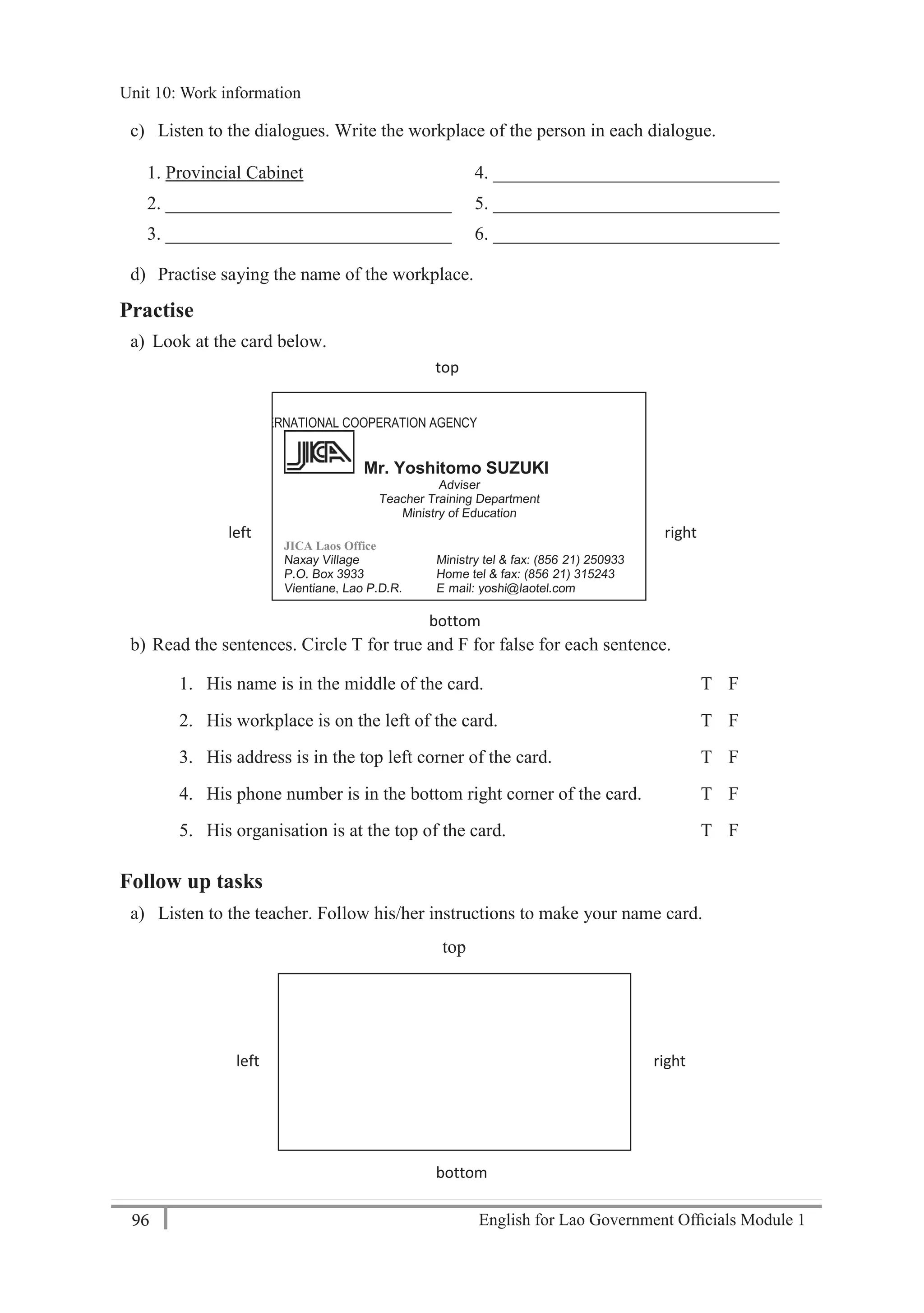 English for Lao Government Ofﬁcials Module 196
Unit 10: Work information
96 English for Lao Government Officials Module 1
c) Listen to the dialogues. Write the workplace of the person in each dialogue.
1. Provincial Cabinet 4. _______________________________
2. _______________________________ 5. _______________________________
3. _______________________________ 6. _______________________________
d) Practise saying the name of the workplace.
Practise
a) Look at the card below.
b) Read the sentences. Circle T for true and F for false for each sentence.
1. His name is in the middle of the card. T F
2. His workplace is on the left of the card. T F
3. His address is in the top left corner of the card. T F
4. His phone number is in the bottom right corner of the card. T F
5. His organisation is at the top of the card. T F
Follow up tasks
a) Listen to the teacher. Follow his/her instructions to make your name card.
top
left right
bottom
JAPAN INTERNATIONAL COOPERATION AGENCY
Mr. Yoshitomo SUZUKI
Adviser
Teacher Training Department
Ministry of Education
JICA Laos Office
Naxay Village Ministry tel & fax: (856- 21) 250933
P.O. Box 3933 Home tel & fax: (856- 21) 315243
Vientiane, Lao P.D.R. E- mail: yoshi@laotel.com
top
left right
bottom
Unit 10: Work information
 