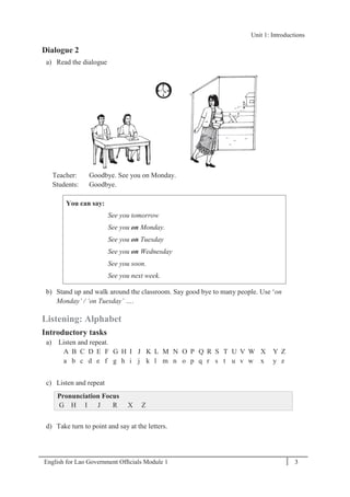English for Lao Government Ofﬁcials Module 1 3
Unit 1: Introductions
3 English for Lao Government Officials Module 1
Dialogue 2
a) Read the dialogue
Teacher: Goodbye. See you on Monday.
Students: Goodbye.
You can say:
See you tomorrow
See you on Monday.
See you on Tuesday
See you on Wednesday
See you soon.
See you next week.
b) Stand up and walk around the classroom. Say good bye to many people. Use ‘on
Monday’ / ‘on Tuesday’ ….
Listening: Alphabet
Introductory tasks
a) Listen and repeat.
A B C D E F G H I J K L M N O P Q R S T U V W X Y Z
a b c d e f g h i j k l m n o p q r s t u v w x y z
c) Listen and repeat
Pronunciation Focus
G H I J R X Z
d) Take turn to point and say at the letters.
Unit 1: Introductions
 