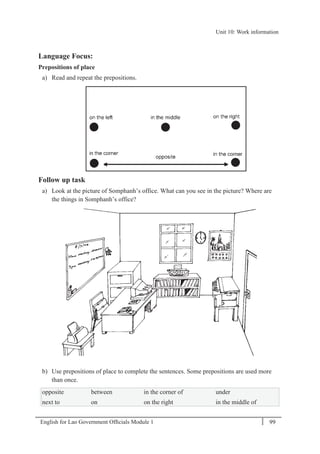 English for Lao Government Ofﬁcials Module 1 99
Unit 10: Work information
99 English for Lao Government Officials Module 1
Language Focus:
Prepositions of place
a) Read and repeat the prepositions.
Follow up task
a) Look at the picture of Somphanh’s office. What can you see in the picture? Where are
the things in Somphanh’s office?
b) Use prepositions of place to complete the sentences. Some prepositions are used more
than once.
opposite between in the corner of under
next to on on the right in the middle of
Unit 10: Work information
 