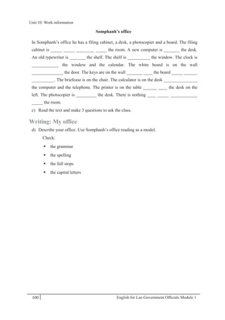 English for Lao Government Ofﬁcials Module 1100
Unit 10: Work information
100 English for Lao Government Officials Module 1
Somphanh’s office
In Somphanh’s office he has a filing cabinet, a desk, a photocopier and a board. The filing
cabinet is _____ _____ ________ _____ the room. A new computer is _______ the desk.
An old typewriter is _______ the shelf. The shelf is __________ the window. The clock is
____________ the window and the calendar. The white board is on the wall
______________ the door. The keys are on the wall _______ ____ the board _____ ______
__________. The briefcase is on the chair. The calculator is on the desk _______________
the computer and the telephone. The printer is on the table ______ ____ the desk on the
left. The photocopier is _________ the desk. There is nothing ____ _____ ____________
_____ the room.
c) Read the text and make 3 questions to ask the class.
Writing: My office
d) Describe your office. Use Somphanh’s office reading as a model.
Check:
 the grammar
 the spelling
 the full stops
 the capital letters
Unit 10: Work information
 