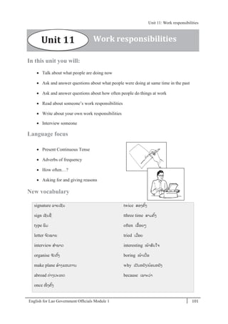English for Lao Government Ofﬁcials Module 1 101
Unit 11: Work responsibilities
101 English for Lao Government Officials Module 1
In this unit you will:
 Talk about what people are doing now
 Ask and answer questions about what people were doing at same time in the past
 Ask and answer questions about how often people do things at work
 Read about someone’s work responsibilities
 Write about your own work responsibilities
 Interview someone
Language focus
 Present Continuous Tense
 Adverbs of frequency
 How often…?
 Asking for and giving reasons
New vocabulary
signature ລຳຍເຊນ
sign ເຊນຊຼືັ່
type ພມ
letter ຈ ົດໝຳຍ
interview ສຳພຳດ
organise ຈດຕຼິ້ງ
make plane ສຼິ້ຳງແຜນກຳນ
abroad ຕັ່ຳງປະເທດ
once ໜັ່ ງຄຼິ້ງ
twice ສອງຄ ຼິ້ງ
tthree time ສຳມຄຼິ້ງ
often ເລຼືຼິ້ອຍໆ
tried ເມຼືັ່ອຍ
interesting ໜຼິ້ຳສົນໃຈ
boring ໜຼິ້ຳເບຼືັ່ອ
why ເປນຫຍງ/ຍຼິ້ອນຫຍງ
because ເພຳະວັ່ຳ
Work responsibilitiesUnit 11
Unit 11: Work responsibilities
 
