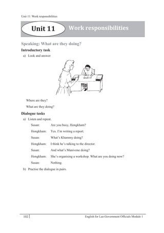 English for Lao Government Ofﬁcials Module 1102
Unit 11: Work responsibilities
102 English for Lao Government Officials Module 1
Speaking: What are they doing?
Introductory task
a) Look and answer
Where are they?
What are they doing?
Dialogue tasks
a) Listen and repeat.
Susan: Are you busy, Hongkham?
Hongkham: Yes. I’m writing a report.
Susan: What’s Khammy doing?
Hongkham: I think he’s talking to the director.
Susan: And what’s Manivone doing?
Hongkham: She’s organising a workshop. What are you doing now?
Susan: Nothing.
b) Practise the dialogue in pairs.
Work responsibilitiesUnit 11
Unit 11: Work responsibilities
 