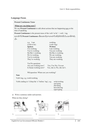 English for Lao Government Ofﬁcials Module 1 103
Unit 11: Work responsibilities
103 English for Lao Government Officials Module 1
Language Focus
Present Continuous Tense
‘What are you doing now?’
We use Present Continuous to talk about actions that are happening now at the
time of speaking.
Present Continuous is the present tense of the verb ‘to be’ + verb + ing
ພວກເຮາໃຊ້ Present Continuous ເພໍ່ ອບອກເຖິງການກະທາໃດໜຶໍ່ ງທີໍ່ ເກີດຂ້ນໃນເວລາທີໍ່ ກາລັງ
ເວ້າ
e.g. I am working.
(verb to be) (verb+ing)
Spoken Written
I’m working. I am working.
You’re working. You are working.
He/She’s working. He/She is working.
We’re working. We are working.
You’re working. You are working.
They’re working. They are working.
Yes/No questions
Are you working now? Yes, I’m./No, I’m not.
Is Susan working now? Yes, she is./No, she isn’t.
Wh/question: Where are you working?
Note
Verb+ing, e.g. work/working
Verbs ending in ‘e’drop the ‘e’ before ‘ing’, e.g. write/writing
use/using
file/filing
have/having
type/typing
a) Write a sentence under each picture.
What are they doing?
1. __________________ 2. __________________ 3. _______________
__________________ __________________ _______________
Unit 11: Work responsibilities
 