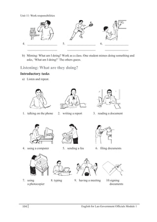 English for Lao Government Ofﬁcials Module 1104
Unit 11: Work responsibilities
104 English for Lao Government Officials Module 1
4. ___________________ 5. __________________ 6. _______________
___________________ __________________ _______________
b) Miming: What am I doing? Work as a class. One student mimes doing something and
asks, ‘What am I doing?’ The others guess.
Listening: What are they doing?
Introductory tasks
a) Listen and repeat.
1. talking on the phone 2. writing a report 3. reading a document
4. using a computer 5. sending a fax 6. filing documents
7. using 8. typing 9. having a meeting 10.signing
a photocopier documents
Unit 11: Work responsibilities
 